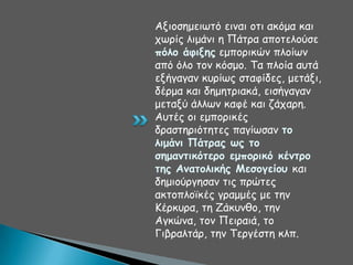 Αλημζεμεηςηό εηκαη μηη αθόμα θαη
πςνίξ ιημάκη ε Πάηνα απμηειμύζε
πόλξ άθινηπ εμπμνηθώκ πιμίςκ
από όιμ ημκ θόζμμ. Σα πιμία αοηά
ελήγαγακ θονίςξ ζηαθίδεξ, μεηάλη,
δένμα θαη δεμεηνηαθά, εηζήγαγακ
μεηαλύ άιιςκ θαθέ θαη δάπανε.
Αοηέξ μη εμπμνηθέξ
δναζηενηόηεηεξ παγίςζακ ηξ
λιμάμι Πάηοαπ ωπ ηξ
ζημαμηικόηεοξ εμπξοικό κέμηοξ
ηηπ Αμαηξλικήπ Μεζξγείξρ θαη
δεμημύνγεζακ ηηξ πνώηεξ
αθημπιμσθέξ γναμμέξ με ηεκ
Ηένθονα, ηε Δάθοκζμ, ηεκ
Αγθώκα, ημκ Πεηναηά, ημ
Γηβναιηάν, ηεκ Σενγέζηε θιπ.

 