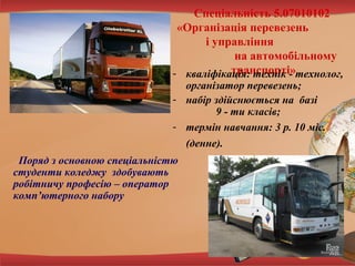 Спеціальність 5.07010102
«Організація перевезень
і управління
на автомобільному
транспорті»
- кваліфікація: технік - технолог,
організатор перевезень;
- набір здійснюється на базі
9 - ти класів;
- термін навчання: 3 р. 10 міс.
(денне).
Поряд з основною спеціальністю
студенти коледжу здобувають
робітничу професію – оператор
комп’ютерного набору

 