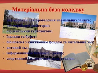 Матеріальна база коледжу
-

два корпуси для проведення навчальних занять;
дві виробничі майстерні;
студентський гуртожиток;
їдальня та буфет;
бібліотека з книжковим фондом та читальний зал;
актовий зал;
інформаційний Інтернет – центр;
спортивний і атлетичний зали, стадіон.

 