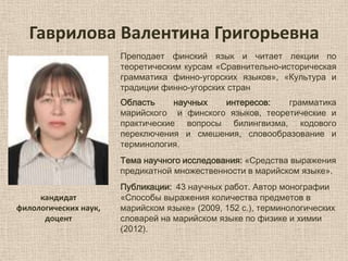 Гаврилова Валентина Григорьевна
Преподает финский язык и читает лекции по
теоретическим курсам «Сравнительно-историческая
грамматика финно-угорских языков», «Культура и
традиции финно-угорских стран
Область
научных
интересов:
грамматика
марийского и финского языков, теоретические и
практические вопросы билингвизма, кодового
переключения и смешения, словообразование и
терминология.
Тема научного исследования: «Средства выражения
предикатной множественности в марийском языке».
кандидат
филологических наук,
доцент

Публикации: 43 научных работ. Автор монографии
«Способы выражения количества предметов в
марийском языке» (2009, 152 с.), терминологических
словарей на марийском языке по физике и химии
(2012).

 
