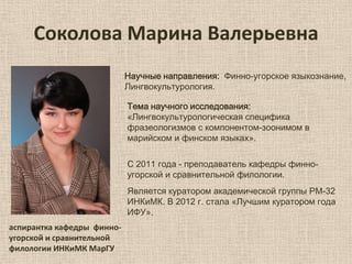 Соколова Марина Валерьевна
Научные направления: Финно-угорское языкознание,
Лингвокультурология.
Тема научного исследования:
«Лингвокультурологическая специфика
фразеологизмов с компонентом-зоонимом в
марийском и финском языках».
С 2011 года - преподаватель кафедры финноугорской и сравнительной филологии.
Является куратором академической группы РМ-32
ИНКиМК. В 2012 г. стала «Лучшим куратором года
ИФУ».
аспирантка кафедры финноугорской и сравнительной
филологии ИНКиМК МарГУ

 