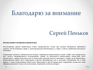 Благодарю за внимание
42
Сергей Пеньков
Использование материалов презентации
Использование данной презентации, может осуществляться только при условии соблюдения требований
законов РФ об авторском праве и интеллектуальной собственности, а также с учѐтом требований настоящего
Заявления.
Презентация является собственностью авторов. Разрешается распечатывать копию любой части презентации
для личного некоммерческого использования, однако не допускается распечатывать какую-либо часть
презентации с любой иной целью или по каким-либо причинам вносить изменения в любую часть презентации.
Использование любой части презентации в другом произведении, как в печатной, электронной, так и иной
форме, а также использование любой части презентации в другой презентации посредством ссылки или иным
образом допускается только после получения письменного согласия авторов.
 