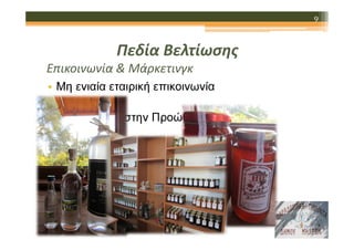 9

Πεδία Βελτίωσης
Επικοινωνία & Μάρκετινγκ
• Μη ενιαία εταιρική επικοινωνία
• Παραλείψεις στην Προώθηση και την
Επικοινωνία
• Αδύναµα ∆ίκτυα ∆ιανοµής

 