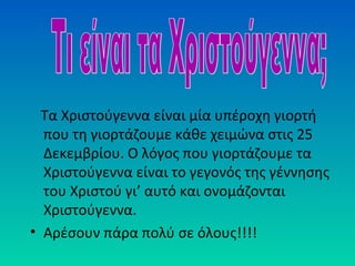Τα Χριστούγεννα είναι μία υπέροχη γιορτή
που τη γιορτάζουμε κάθε χειμώνα στις 25
Δεκεμβρίου. Ο λόγος που γιορτάζουμε τα
Χριστούγεννα είναι το γεγονός της γέννησης
του Χριστού γι’ αυτό και ονομάζονται
Χριστούγεννα.
• Αρέσουν πάρα πολύ σε όλους!!!!

 