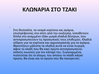 ΚΛΩΝΑΡΙΑ ΣΤΟ ΤΖΑΚΙ
•

Στη Θεσσαλία, τα νεαρά κορίτσια και αγόρια,
επιστρέφοντας στο σπίτι από την εκκλησία, τοποθετούν
δίπλα στο αναμμένο τζάκι μικρά κλαδιά δέντρων, που
αντιπροσωπεύουν τις προσωπικές τους επιθυμίες. Κλαδιά
κέδρου για τα κορίτσια και αγριοκερασιάς για τα αγόρια.
Φροντίζουν μάλιστα τα κλαδιά αυτά να είναι λυγερά,
αφού το κλαδί που θα καεί πρώτο αντιπροσωπεύει
καλούς οιωνούς για τον κάτοχό του. Συγκεκριμένα,
πιστεύεται ότι το άτομο, του οποίου το κλαδί κάηκε
πρώτο, θα είναι και το πρώτο που θα παντρευτεί.

 