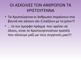 ΟΙ ΑΣΧΟΛΙΕΣ ΤΩΝ ΑΝΘΡΩΠΩΝ ΤΑ
ΧΡΙΣΤΟΥΓΕΝΝΑ
• Τα Χριστούγεννα οι άνθρωποι πηγαίνουν στα
βουνά και κάνουν σκι ή παίζουν με το χιόνι!!!
• … το πιο όμορφο πράγμα που αρέσει σε
όλους, είναι το Χριστουγεννιάτικο τραπέζι
που κάνουμε μαζί με τους συγγενείς μας!!!

 