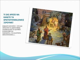 ΤΙ ΣΑΣ ΑΡΕΣΕΙ ΝΑ
ΚΑΝΕΤΕ ΤΑ
ΧΡΙΣΤΟΥΓΕΝΝΑ;ΕΜΕΙΣ
ΞΕΡΟΥΜΕ!
ΕΙΜΑΣΤΕ ΣΙΓΟΥΡΟΙ ΌΤΙ ΣΑΣ
ΑΡΕΣΟΥΝ ΤΑ ΔΩΡΑ!ΟΜΩΣ
ΑΛΗΘΕΥΕΙ;ΘΑ ΤΟ ΔΟΥΜΕ!!
ΕΛΠΙΖΟΥΜΕ ΝΑ
ΠΑΡΑΣΕΤΕ<<ΤΑ ΚΑΛΥΤΕΡΑ
ΧΡΙΣΤΟΥΓΕΝΝΑ>>.

 