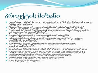 პროექტის მიზანი
 იდეებისა და აზრის ნათლად და ეფექტურად გამოხატვა წერილობითი თუ











სიტყვიერი ფორმით;
სხვადასხვა ჯგუფთან ეფექტური მუშაობის უნარის დემონსტრირება;
საერთო მიზნების მისაღწევად საჭირო კომპრომისისთვის მზადყოფნისა
და მოქნილობის დემონსტრირება;
პასუხისმგებლობების გაზიარება მუშაობის პროცესში.
იმსჯელებენ მხატვრულ-გამომსახველობით ხერხებზე (დიალექტი,
პერსონაჟთა მეტყველება)
გაიაზრებენ დავით კლდიაშვილის მოთხრობის“დარისპანის
გასაჭირის“პრობლემას;
გაეცნობიან ნაწარმოების შექმნის ისტორიულ- გეოგრაფიულ გარემოს;
იმსჯელონ მოქმედებს თუ არა გარემო პიროვნების ჩამოყალიბებაზე.
როგორ მოიქცეოდნენ კლდიაშვილის პერსონაჟბი დღეს.
შექმნიან ბუკლეტებს; მოამზადებენ სლაიდ-შოუს.
იმოგზაურებენ სიმონეთში.

 