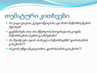 თემატური კითხვები
 რა ვიცი დავით კლდიაშვილისა და მისი ნაწარმოებების

შესახებ?
 გვეხმარება თუ არა მწერლის ბიოგრაფიის ცოდნა
ნაწარმოების თემის გააზრებაში?
 რა შეიძლება იყოს ასახული ნაწარმოებში“დარისპანის
გასაჭირი“?
 რატომ უნდა წავიკითხო „დარისპანის გასაჭირი“?

 