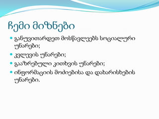 ჩემი მიზნები
 განუვითარდეთ მოსწავლეებს სოციალური
უნარები;
 კვლევის უნარები;
 გააზრებული კითხვის უნარები;
 ინფორმაციის მოძიებისა და დახარისხების
უნარები.

 