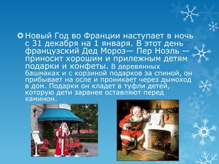  Новый Год во Франции наступаeт в ночь
с 31 декабря на 1 января. В этот день
французский Дед Мороз— Пер Ноэль —
приносит хорошим и прилежным детям
подарки и конфеты. В деревянных
башмаках и с корзиной подарков за спиной, он
прибывает на осле и проникает через дымоход
в дом. Подарки он кладет в туфли детей,
которую дети заранее оставляют перед
камином.

 