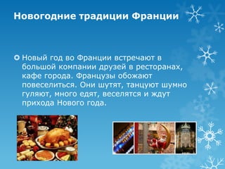 Новогодние традиции Франции

 Новый год во Франции встречают в
большой компании друзей в ресторанах,
кафе города. Французы обожают
повеселиться. Они шутят, танцуют шумно
гуляют, много едят, веселятся и ждут
прихода Нового года.

 