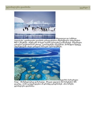გლობალური დათბობა

გვერდი 3

.ჩრდილოეთ და სამხრეთ
პოლუსები -გლობალური დათბობა განადგურებით ანტარქტიდის პინგვინების
80%-ს ემუქრება. არქტიკაში ამ ბედს თეთრი დათვებიც გაიზიარებენ. პოლარული
ყინულის დადნობასთან ერთად, ეკოსისტემები იღუპებიან. 20-40 წლის შემდეგ
ანტარქტიდაში ახალი ყინულის მასივები აღარ შეიქმნება.

ბელიზის ბარიერული
რიფი – მნიშვნელოვნად დაზარალდა. მრავალ ადგილას მან მარჯნების 50%
დაკარგა, ისინი გაუფერულებას ამ დრომდე განაგრძობენ. ამის მიზეზი
გლობალური დათბობაა.

 