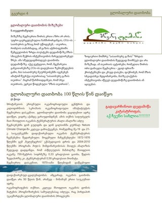 გლობალური დათბობა

გვერდი 4
გლობალური დათბობის მიზეზები
ნ.თევდორაშვილი
მიზეზზე მეცნიერთა შორის ერთი აზრი არ არის.
უფრო გავრცელებულია ნახშირორჟანგის, CO2-ის , სათბურის გაზსაც რომ უწოდებენ, - თეორია,
რომლის თანახმადაც, ამ გაზის ატმოსფეროში
შემცველობის ზრდა ასუსტებს დედამიწაზე მზის
სხივების შეჭრის ინტენსივობის მარეგულირებელ
შრეს. ამა სშედეგადმოსდევს დათბობა
დედამიწაზე. აქვე გეტყვით, რომ, მცენარეთა
განვითარებაზე CO2-ის დადებითი ზემოქმედების
გამო, მას სასათბურე მეურნეობებში იყენებენ.
ამიტომ შეერქვა თეორიასაც “სასათბურე გაზის
თეორია”. მაგრამ წარმოიდგინეთ, რომ სხვა
თეორიის, ეგრეთ წოდებული “მზის თეორიის”,

სათაური

ზოგიერთი მომხრე “სასათბურე გაზის” ზრდას
გლობალური დათბობის შედეგად მიიჩნევს და არა
მიზეზად. ამ თეორიის ავტორები, რომელთა შორის
ორი დანიელი მეცნიერია - ეგილ ფრიიზქრისტენსენი და კნუდ ლასენი, ფიქრობენ, რომ მზის
სხვადასხვა მდგომარეობა, მასზე ლაქების
ინტენსივობა იწვევს დედამიწაზე დათბობას ან
აცივებას.

გლობალური დათბობა 100 წლის წინ დაიწყო
ლ.ჭაავა
ბრიტანეთის

ეროვნული

კალიფორნიის

ოკეანოგრაფიული

სკრიპსის

ცენტრის

ოკეანოგრაფიული

და

ინსტიტუტის

მეცნიერთა დასკვნით, გლობალური დათბობა გაცილებით ადრე
დაიწყო, ვიდრე აქამდე ვარაუდობდნენ. ამის თქმის საფუძველს
მათ მსოფლიო ოკეანის ტემპერატურის ახალი ანალიზი აძლე
მეცნიერებმა ჯონ გულდმა და ჯონ გილსონმა ჟურნალ Nature
Climate Change-ში კვლევა გამოაქვეყნეს, რომელშიც მე-19 და 21ე

საუკუნეებში

დაფიქსირებული

ოკეანის

ტემპერატურის

ჩვენებებია შედარებული. მოცემული მაჩვენებლები 1872-1876
წლებში გემ „ჩელენჯერის“ ექსპედიციის დროს და 2004-2010
წლებში პროგრამა Argo-ს მიმდინარეობისას მიიღეს. ანალიზის
შედეგად დადგინდა, რომ ასწლეულის მანძილზე მსოფლიო
ოკეანე 700-მეტრის სიღრმეზე 0,33 გრადუსით გათბა, წყლის
ზედაპირზე კი, ტემპერატურამ 0,59 გრადუსით მოიმატა.
მეცნიერთა

დასკვნით,

ტემპერატურის
უკანასკნელი 50

1870-იანი

მატების

წლებიდან

ტემპი
ამგვარად,

აღემატება

2-ჯერ

წლის

დაფიქსირებულ ცვალებადობას.

დაწყებული
განმავლობაში

ოკეანის

გათბობა

დაიწყო არა 50 წლის წინ, არამედ - მინიმუმ ერთი საუკუნით
ადრე.
ოკეანოგრაფების თქმით, კვლევა მსოფლიო ოკეანის დონის
მატების პროგნოზირების საშუალებასაც იძლევა, რაც პირდაპირ
უკავშირდება გლობალური დათბობის პროცესებს

გადავარჩინოთ დედამიწა
კატასტროფას,

აქ ჩვენი სახლია!!!!!!!!

 