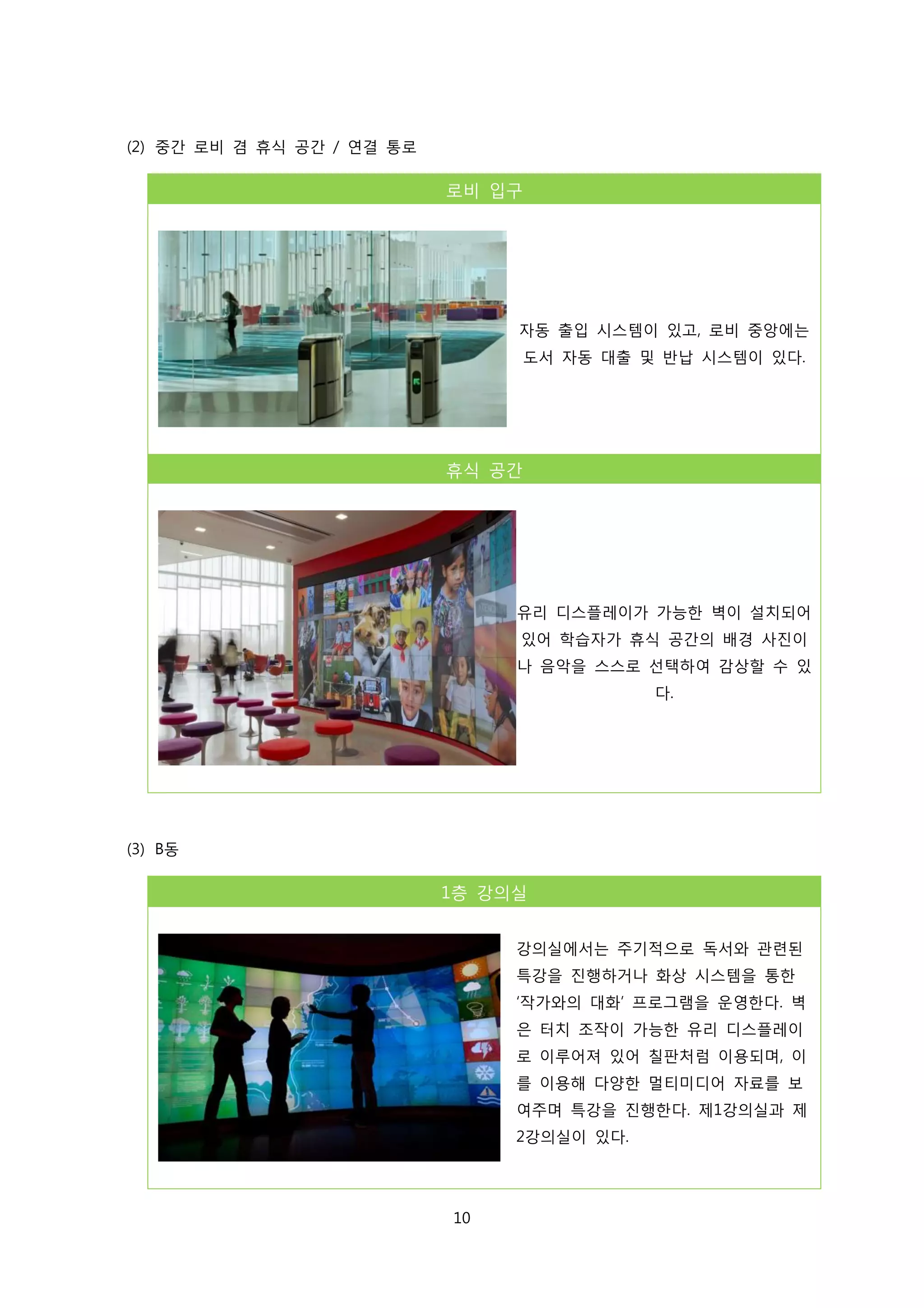 (2) 중간 로비 겸 휴식 공간 / 연결 통로

로비 입구

자동 출입 시스템이 있고, 로비 중앙에는
도서 자동 대출 및 반납 시스템이 있다.

휴식 공간

유리 디스플레이가 가능한 벽이 설치되어
있어 학습자가 휴식 공간의 배경 사진이
나 음악을 스스로 선택하여 감상할 수 있
다.

(3) B동

1층 강의실
강의실에서는 주기적으로 독서와 관련된
특강을 진행하거나 화상 시스템을 통한
‘작가와의 대화’ 프로그램을 운영한다. 벽
은 터치 조작이 가능한 유리 디스플레이
로 이루어져 있어 칠판처럼 이용되며, 이
를 이용해 다양한 멀티미디어 자료를 보
여주며 특강을 진행한다. 제1강의실과 제
2강의실이 있다.

10

 