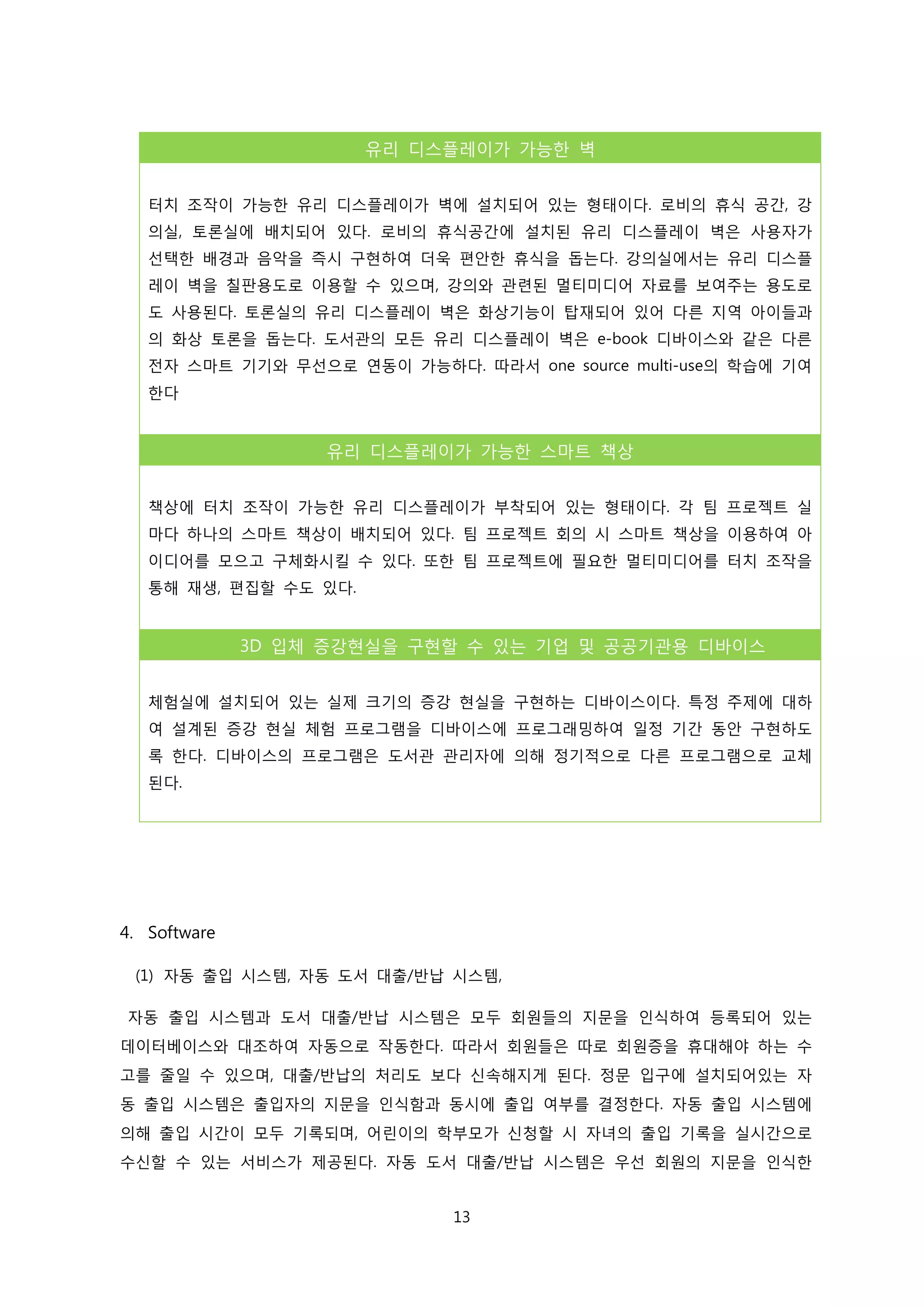 유리 디스플레이가 가능한 벽
터치 조작이 가능한 유리 디스플레이가 벽에 설치되어 있는 형태이다. 로비의 휴식 공간, 강
의실, 토론실에 배치되어 있다. 로비의 휴식공간에 설치된 유리 디스플레이 벽은 사용자가
선택한 배경과 음악을 즉시 구현하여 더욱 편안한 휴식을 돕는다. 강의실에서는 유리 디스플
레이 벽을 칠판용도로 이용할 수 있으며, 강의와 관련된 멀티미디어 자료를 보여주는 용도로
도 사용된다. 토론실의 유리 디스플레이 벽은 화상기능이 탑재되어 있어 다른 지역 아이들과
의 화상 토론을 돕는다. 도서관의 모든 유리 디스플레이 벽은 e-book 디바이스와 같은 다른
전자 스마트 기기와 무선으로 연동이 가능하다. 따라서 one source multi-use의 학습에 기여
한다

유리 디스플레이가 가능한 스마트 책상
책상에 터치 조작이 가능한 유리 디스플레이가 부착되어 있는 형태이다. 각 팀 프로젝트 실
마다 하나의 스마트 책상이 배치되어 있다. 팀 프로젝트 회의 시 스마트 책상을 이용하여 아
이디어를 모으고 구체화시킬 수 있다. 또한 팀 프로젝트에 필요한 멀티미디어를 터치 조작을
통해 재생, 편집할 수도 있다.

3D 입체 증강현실을 구현할 수 있는 기업 및 공공기관용 디바이스
체험실에 설치되어 있는 실제 크기의 증강 현실을 구현하는 디바이스이다. 특정 주제에 대하
여 설계된 증강 현실 체험 프로그램을 디바이스에 프로그래밍하여 일정 기간 동안 구현하도
록 한다. 디바이스의 프로그램은 도서관 관리자에 의해 정기적으로 다른 프로그램으로 교체
된다.

4. Software
(1) 자동 출입 시스템, 자동 도서 대출/반납 시스템,
자동 출입 시스템과 도서 대출/반납 시스템은 모두 회원들의 지문을 인식하여 등록되어 있는
데이터베이스와 대조하여 자동으로 작동한다. 따라서 회원들은 따로 회원증을 휴대해야 하는 수
고를 줄일 수 있으며, 대출/반납의 처리도 보다 신속해지게 된다. 정문 입구에 설치되어있는 자
동 출입 시스템은 출입자의 지문을 인식함과 동시에 출입 여부를 결정한다. 자동 출입 시스템에
의해 출입 시간이 모두 기록되며, 어린이의 학부모가 신청할 시 자녀의 출입 기록을 실시간으로
수신할 수 있는 서비스가 제공된다. 자동 도서 대출/반납 시스템은 우선 회원의 지문을 인식한
13

 