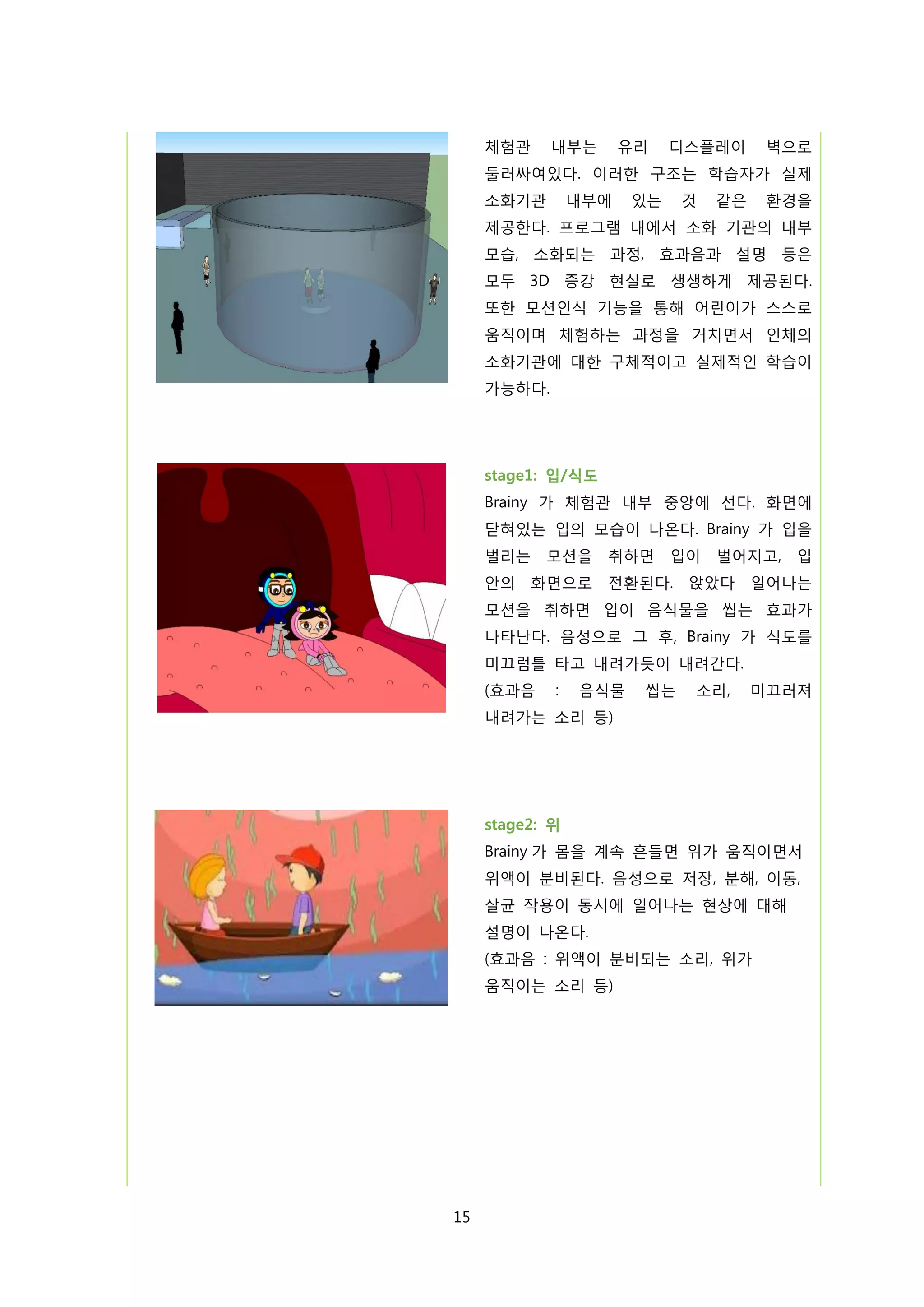 체험관

내부는

유리

디스플레이

벽으로

둘러싸여있다. 이러한 구조는 학습자가 실제
소화기관

내부에

있는

것

같은

환경을

제공한다. 프로그램 내에서 소화 기관의 내부
모습, 소화되는 과정, 효과음과 설명 등은
모두 3D 증강 현실로 생생하게 제공된다.
또한 모션인식 기능을 통해 어린이가 스스로
움직이며 체험하는 과정을 거치면서 인체의
소화기관에 대한 구체적이고 실제적인 학습이
가능하다.

stage1: 입/식도
Brainy 가 체험관 내부 중앙에 선다. 화면에
닫혀있는 입의 모습이 나온다. Brainy 가 입을
벌리는 모션을 취하면

입이 벌어지고, 입

안의 화면으로 전환된다. 앉았다 일어나는
모션을 취하면 입이 음식물을 씹는 효과가
나타난다. 음성으로 그 후, Brainy 가 식도를
미끄럼틀 타고 내려가듯이 내려간다.
(효과음

:

음식물

씹는

소리,

미끄러져

내려가는 소리 등)

stage2: 위
Brainy 가 몸을 계속 흔들면 위가 움직이면서
위액이 분비된다. 음성으로 저장, 분해, 이동,
살균 작용이 동시에 일어나는 현상에 대해
설명이 나온다.
(효과음 : 위액이 분비되는 소리, 위가
움직이는 소리 등)

15

 