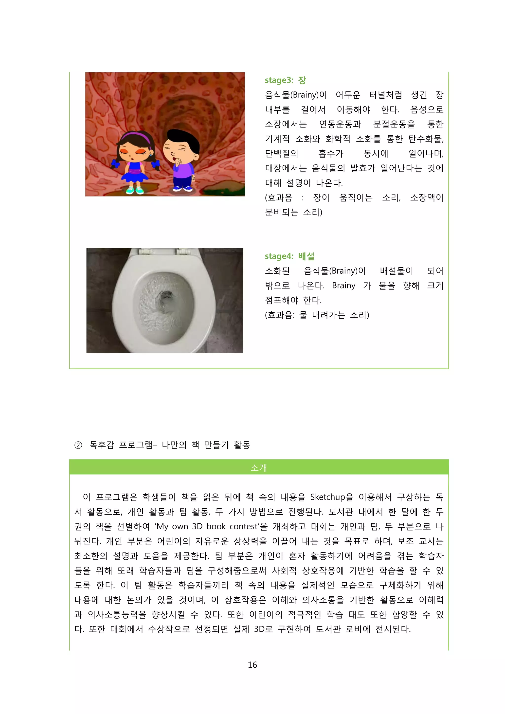stage3: 장
음식물(Brainy)이 어두운 터널처럼 생긴 장
내부를

걸어서

소장에서는

이동해야

연동운동과

한다.

음성으로

분절운동을

통한

기계적 소화와 화학적 소화를 통한 탄수화물,
단백질의

흡수가

동시에

일어나며,

대장에서는 음식물의 발효가 일어난다는 것에
대해 설명이 나온다.
(효과음

:

장이

움직이는

소리,

소장액이

분비되는 소리)

stage4: 배설
소화된

음식물(Brainy)이

배설물이

되어

밖으로 나온다. Brainy 가 물을 향해 크게
점프해야 한다.
(효과음: 물 내려가는 소리)

② 독후감 프로그램– 나만의 책 만들기 활동
소개
이 프로그램은 학생들이 책을 읽은 뒤에 책 속의 내용을 Sketchup을 이용해서 구상하는 독
서 활동으로, 개인 활동과 팀 활동, 두 가지 방법으로 진행된다. 도서관 내에서 한 달에 한 두
권의 책을 선별하여 ‘My own 3D book contest’을 개최하고 대회는 개인과 팀, 두 부분으로 나
눠진다. 개인 부분은 어린이의 자유로운 상상력을 이끌어 내는 것을 목표로 하며, 보조 교사는
최소한의 설명과 도움을 제공한다. 팀 부분은 개인이 혼자 활동하기에 어려움을 겪는 학습자
들을 위해 또래 학습자들과 팀을 구성해줌으로써 사회적 상호작용에 기반한 학습을 할 수 있
도록 한다. 이 팀 활동은 학습자들끼리 책 속의 내용을 실제적인 모습으로 구체화하기 위해
내용에 대한 논의가 있을 것이며, 이 상호작용은 이해와 의사소통을 기반한 활동으로 이해력
과 의사소통능력을 향상시킬 수 있다. 또한 어린이의 적극적인 학습 태도 또한 함양할 수 있
다. 또한 대회에서 수상작으로 선정되면 실제 3D로 구현하여 도서관 로비에 전시된다.

16

 