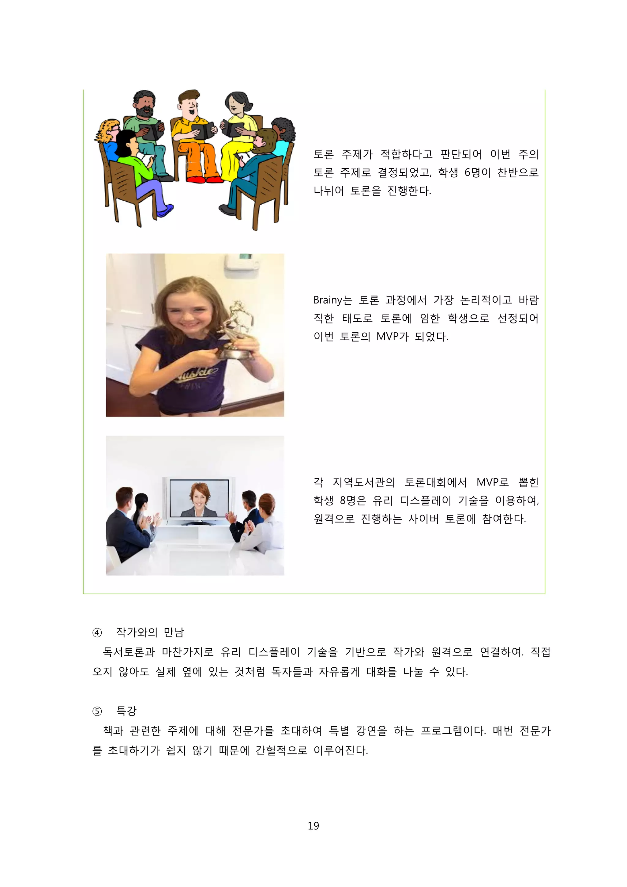 토론 주제가 적합하다고 판단되어 이번 주의
토론 주제로 결정되었고, 학생 6명이 찬반으로
나뉘어 토론을 진행한다.

Brainy는 토론 과정에서 가장 논리적이고 바람
직한 태도로 토론에 임한 학생으로 선정되어
이번 토론의 MVP가 되었다.

각 지역도서관의 토론대회에서 MVP로 뽑힌
학생 8명은 유리 디스플레이 기술을 이용하여,
원격으로 진행하는 사이버 토론에 참여한다.

④

작가와의 만남
독서토론과 마찬가지로 유리 디스플레이 기술을 기반으로 작가와 원격으로 연결하여. 직접

오지 않아도 실제 옆에 있는 것처럼 독자들과 자유롭게 대화를 나눌 수 있다.
⑤

특강
책과 관련한 주제에 대해 전문가를 초대하여 특별 강연을 하는 프로그램이다. 매번 전문가

를 초대하기가 쉽지 않기 때문에 간헐적으로 이루어진다.

19

 