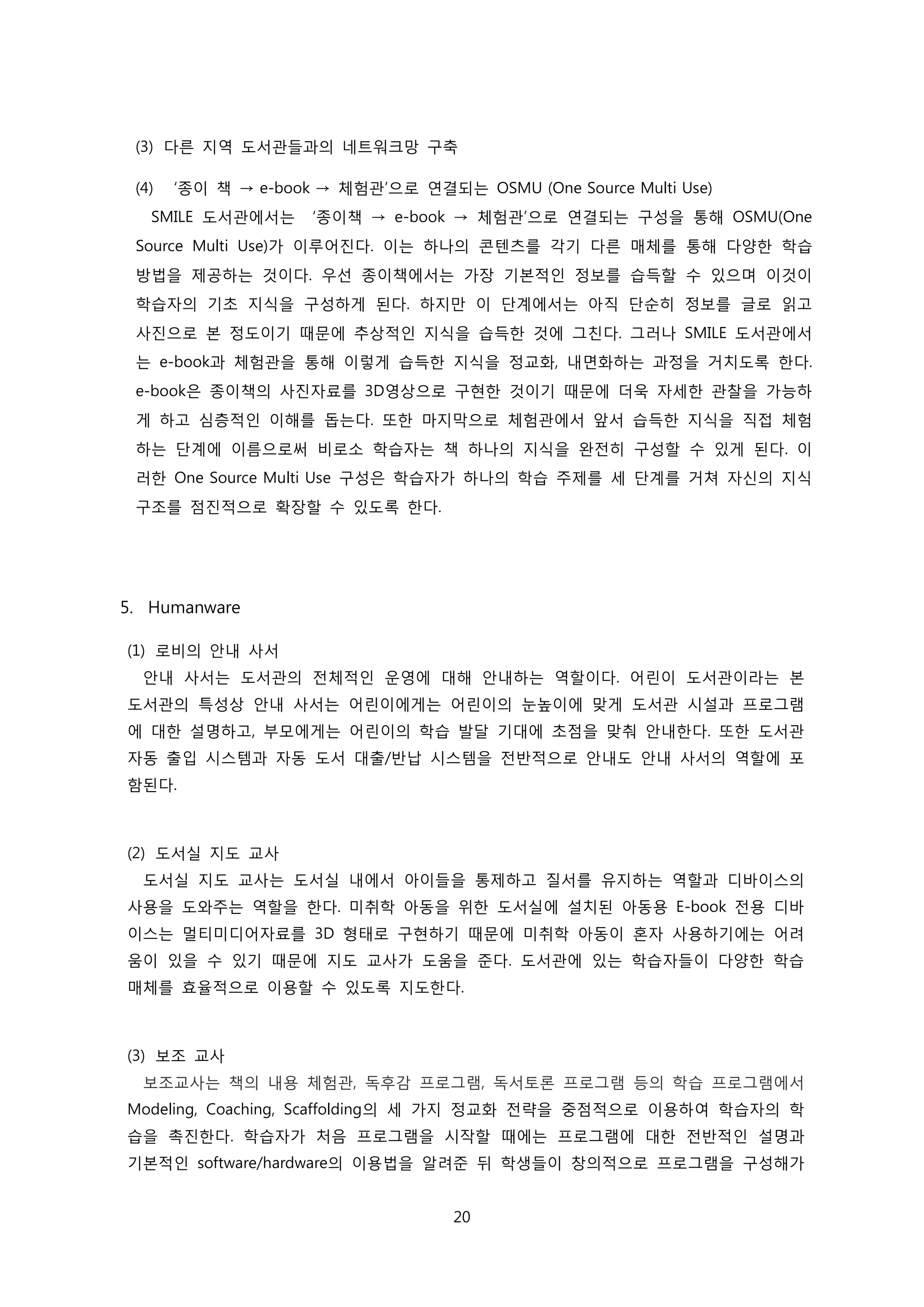(3) 다른 지역 도서관들과의 네트워크망 구축
(4)

‘종이 책 → e-book → 체험관’으로 연결되는 OSMU (One Source Multi Use)

SMILE 도서관에서는

‘종이책 → e-book → 체험관’으로 연결되는 구성을 통해 OSMU(One

Source Multi Use)가 이루어진다. 이는 하나의 콘텐츠를 각기 다른 매체를 통해 다양한 학습
방법을 제공하는 것이다. 우선 종이책에서는 가장 기본적인 정보를 습득할 수 있으며 이것이
학습자의 기초 지식을 구성하게 된다. 하지만 이 단계에서는 아직 단순히 정보를 글로 읽고
사진으로 본 정도이기 때문에 추상적인 지식을 습득한 것에 그친다. 그러나 SMILE 도서관에서
는 e-book과 체험관을 통해 이렇게 습득한 지식을 정교화, 내면화하는 과정을 거치도록 한다.
e-book은 종이책의 사진자료를 3D영상으로 구현한 것이기 때문에 더욱 자세한 관찰을 가능하
게 하고 심층적인 이해를 돕는다. 또한 마지막으로 체험관에서 앞서 습득한 지식을 직접 체험
하는 단계에 이름으로써 비로소 학습자는 책 하나의 지식을 완전히 구성할 수 있게 된다. 이
러한 One Source Multi Use 구성은 학습자가 하나의 학습 주제를 세 단계를 거쳐 자신의 지식
구조를 점진적으로 확장할 수 있도록 한다.

5. Humanware
(1) 로비의 안내 사서
안내 사서는 도서관의 전체적인 운영에 대해 안내하는 역할이다. 어린이 도서관이라는 본
도서관의 특성상 안내 사서는 어린이에게는 어린이의 눈높이에 맞게 도서관 시설과 프로그램
에 대한 설명하고, 부모에게는 어린이의 학습 발달 기대에 초점을 맞춰 안내한다. 또한 도서관
자동 출입 시스템과 자동 도서 대출/반납 시스템을 전반적으로 안내도 안내 사서의 역할에 포
함된다.

(2) 도서실 지도 교사
도서실 지도 교사는 도서실 내에서 아이들을 통제하고 질서를 유지하는 역할과 디바이스의
사용을 도와주는 역할을 한다. 미취학 아동을 위한 도서실에 설치된 아동용 E-book 전용 디바
이스는 멀티미디어자료를 3D 형태로 구현하기 때문에 미취학 아동이 혼자 사용하기에는 어려
움이 있을 수 있기 때문에 지도 교사가 도움을 준다. 도서관에 있는 학습자들이 다양한 학습
매체를 효율적으로 이용할 수 있도록 지도한다.

(3) 보조 교사
보조교사는 책의 내용 체험관, 독후감 프로그램, 독서토론 프로그램 등의 학습 프로그램에서
Modeling, Coaching, Scaffolding의 세 가지 정교화 전략을 중점적으로 이용하여 학습자의 학
습을 촉진한다. 학습자가 처음 프로그램을 시작할 때에는 프로그램에 대한 전반적인 설명과
기본적인 software/hardware의 이용법을 알려준 뒤 학생들이 창의적으로 프로그램을 구성해가
20

 