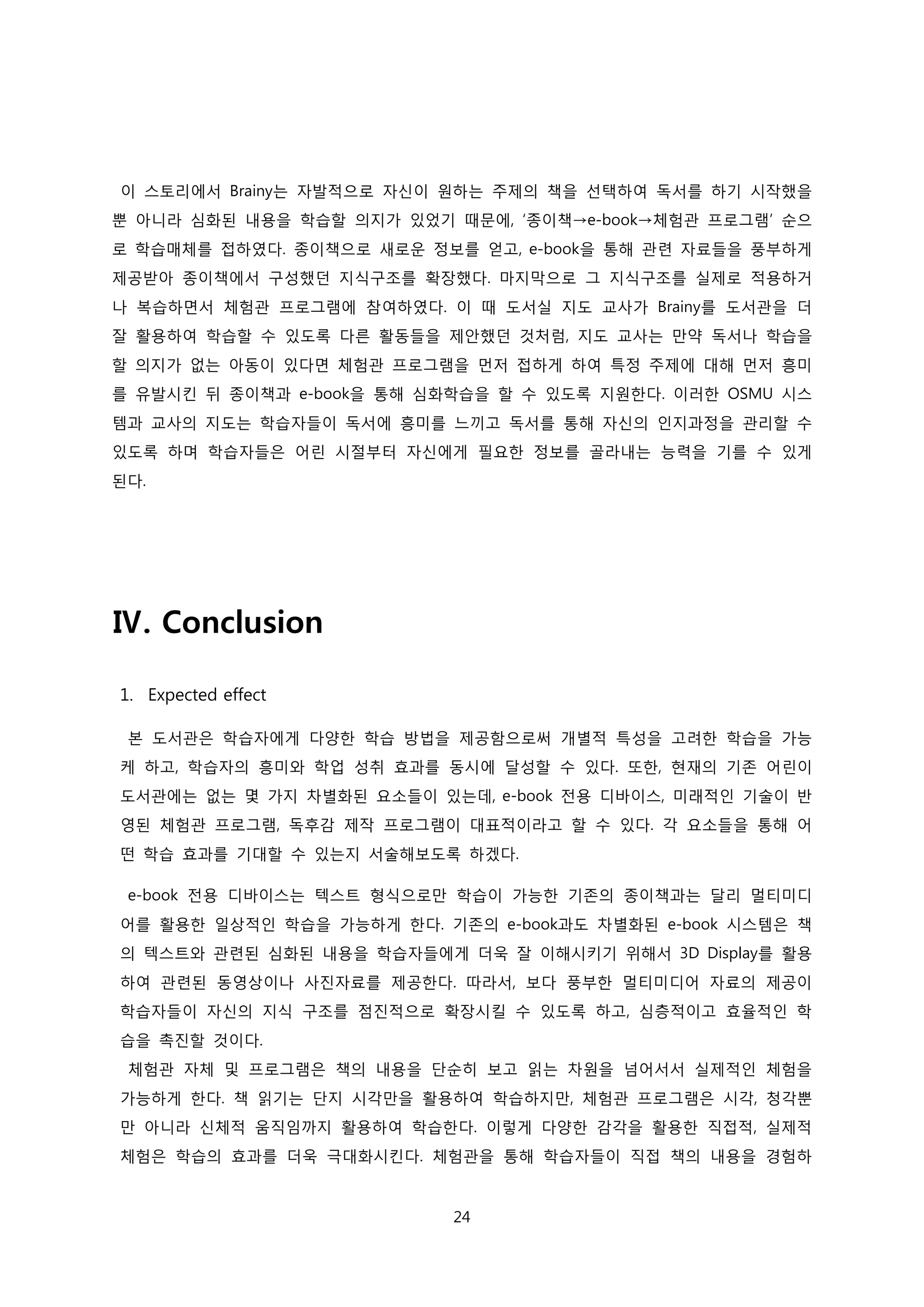 이 스토리에서 Brainy는 자발적으로 자신이 원하는 주제의 책을 선택하여 독서를 하기 시작했을
뿐 아니라 심화된 내용을 학습할 의지가 있었기 때문에, ‘종이책→e-book→체험관 프로그램’ 순으
로 학습매체를 접하였다. 종이책으로 새로운 정보를 얻고, e-book을 통해 관련 자료들을 풍부하게
제공받아 종이책에서 구성했던 지식구조를 확장했다. 마지막으로 그 지식구조를 실제로 적용하거
나 복습하면서 체험관 프로그램에 참여하였다. 이 때 도서실 지도 교사가 Brainy를 도서관을 더
잘 활용하여 학습할 수 있도록 다른 활동들을 제안했던 것처럼, 지도 교사는 만약 독서나 학습을
할 의지가 없는 아동이 있다면 체험관 프로그램을 먼저 접하게 하여 특정 주제에 대해 먼저 흥미
를 유발시킨 뒤 종이책과 e-book을 통해 심화학습을 할 수 있도록 지원한다. 이러한 OSMU 시스
템과 교사의 지도는 학습자들이 독서에 흥미를 느끼고 독서를 통해 자신의 인지과정을 관리할 수
있도록 하며 학습자들은 어린 시절부터 자신에게 필요한 정보를 골라내는 능력을 기를 수 있게
된다.

Ⅳ. Conclusion
1. Expected effect
본 도서관은 학습자에게 다양한 학습 방법을 제공함으로써 개별적 특성을 고려한 학습을 가능
케 하고, 학습자의 흥미와 학업 성취 효과를 동시에 달성할 수 있다. 또한, 현재의 기존 어린이
도서관에는 없는 몇 가지 차별화된 요소들이 있는데, e-book 전용 디바이스, 미래적인 기술이 반
영된 체험관 프로그램, 독후감 제작 프로그램이 대표적이라고 할 수 있다. 각 요소들을 통해 어
떤 학습 효과를 기대할 수 있는지 서술해보도록 하겠다.
e-book 전용 디바이스는 텍스트 형식으로만 학습이 가능한 기존의 종이책과는 달리 멀티미디
어를 활용한 일상적인 학습을 가능하게 한다. 기존의 e-book과도 차별화된 e-book 시스템은 책
의 텍스트와 관련된 심화된 내용을 학습자들에게 더욱 잘 이해시키기 위해서 3D Display를 활용
하여 관련된 동영상이나 사진자료를 제공한다. 따라서, 보다 풍부한 멀티미디어 자료의 제공이
학습자들이 자신의 지식 구조를 점진적으로 확장시킬 수 있도록 하고, 심층적이고 효율적인 학
습을 촉진할 것이다.
체험관 자체 및 프로그램은 책의 내용을 단순히 보고 읽는 차원을 넘어서서 실제적인 체험을
가능하게 한다. 책 읽기는 단지 시각만을 활용하여 학습하지만, 체험관 프로그램은 시각, 청각뿐
만 아니라 신체적 움직임까지 활용하여 학습한다. 이렇게 다양한 감각을 활용한 직접적, 실제적
체험은 학습의 효과를 더욱 극대화시킨다. 체험관을 통해 학습자들이 직접 책의 내용을 경험하

24

 