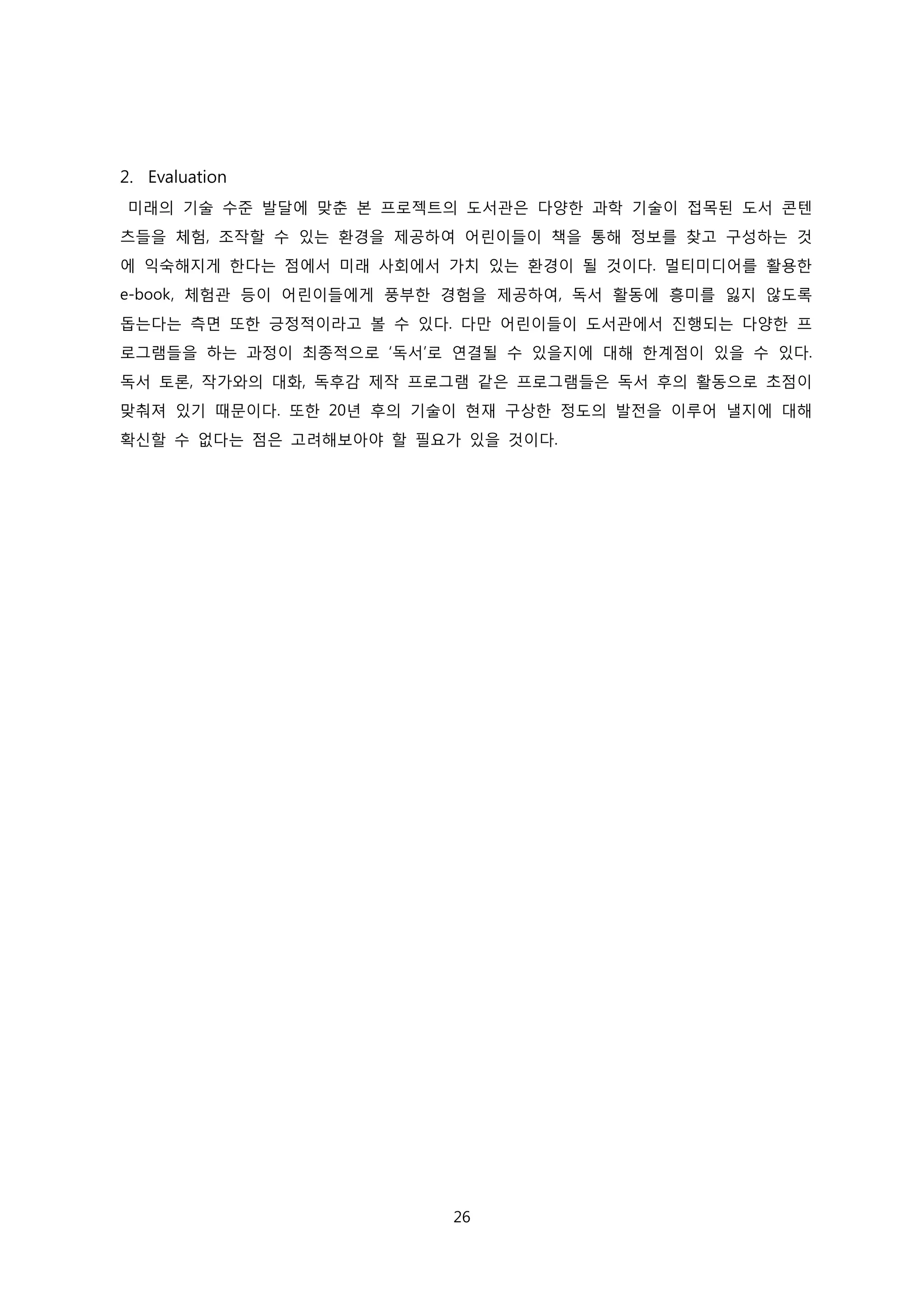 2. Evaluation
미래의 기술 수준 발달에 맞춘 본 프로젝트의 도서관은 다양한 과학 기술이 접목된 도서 콘텐
츠들을 체험, 조작할 수 있는 환경을 제공하여 어린이들이 책을 통해 정보를 찾고 구성하는 것
에 익숙해지게 한다는 점에서 미래 사회에서 가치 있는 환경이 될 것이다. 멀티미디어를 활용한
e-book, 체험관 등이 어린이들에게 풍부한 경험을 제공하여, 독서 활동에 흥미를 잃지 않도록
돕는다는 측면 또한 긍정적이라고 볼 수 있다. 다만 어린이들이 도서관에서 진행되는 다양한 프
로그램들을 하는 과정이 최종적으로 ‘독서’로 연결될 수 있을지에 대해 한계점이 있을 수 있다.
독서 토론, 작가와의 대화, 독후감 제작 프로그램 같은 프로그램들은 독서 후의 활동으로 초점이
맞춰져 있기 때문이다. 또한 20년 후의 기술이 현재 구상한 정도의 발전을 이루어 낼지에 대해
확신할 수 없다는 점은 고려해보아야 할 필요가 있을 것이다.

26

 