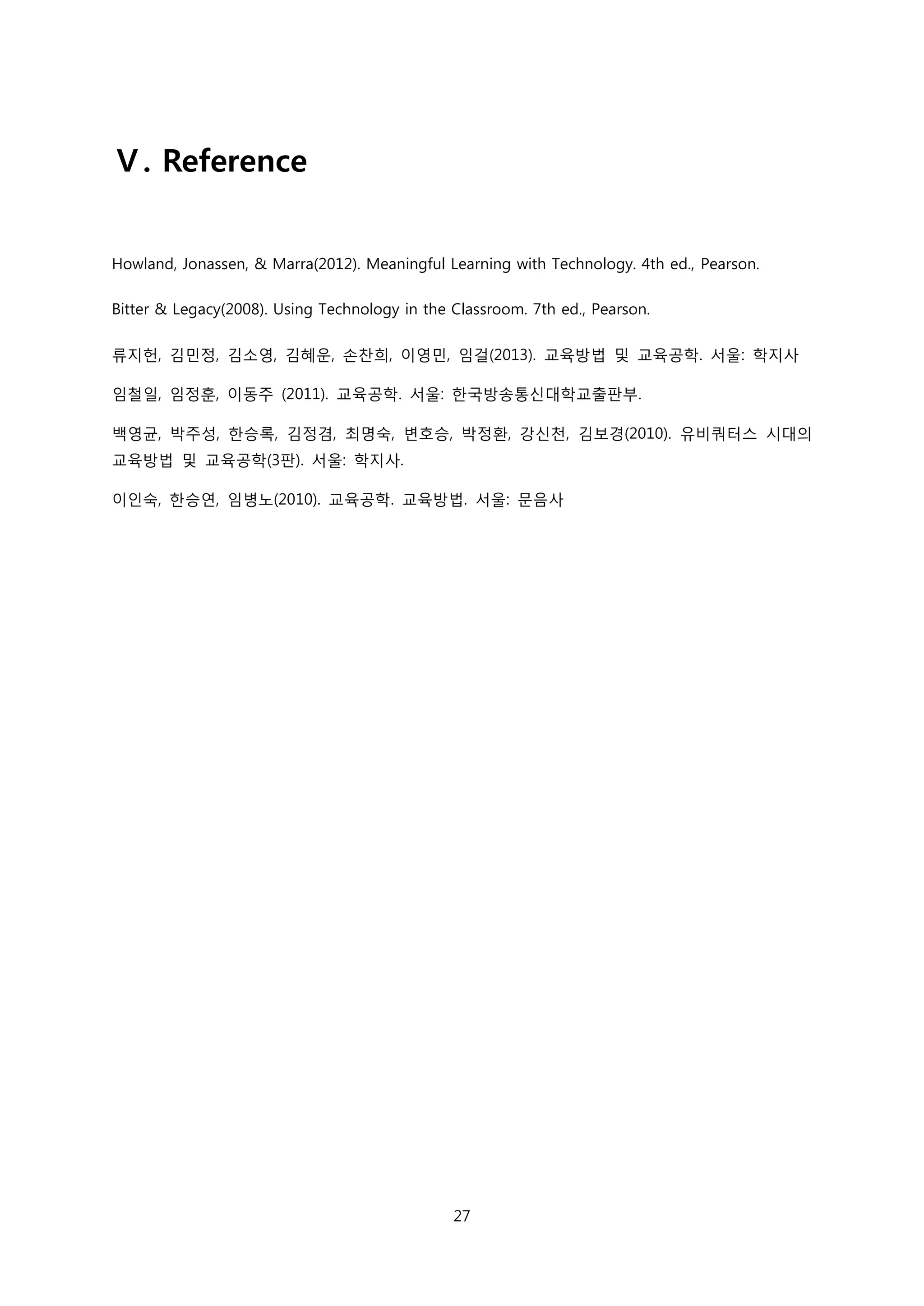 Ⅴ. Reference
Howland, Jonassen, & Marra(2012). Meaningful Learning with Technology. 4th ed., Pearson.
Bitter & Legacy(2008). Using Technology in the Classroom. 7th ed., Pearson.
류지헌, 김민정, 김소영, 김혜운, 손찬희, 이영민, 임걸(2013). 교육방법 및 교육공학. 서울: 학지사
임철일, 임정훈, 이동주 (2011). 교육공학. 서울: 한국방송통신대학교출판부.
백영균, 박주성, 한승록, 김정겸, 최명숙, 변호승, 박정환, 강신천, 김보경(2010). 유비쿼터스 시대의
교육방법 및 교육공학(3판). 서울: 학지사.
이인숙, 한승연, 임병노(2010). 교육공학. 교육방법. 서울: 문음사

27

 