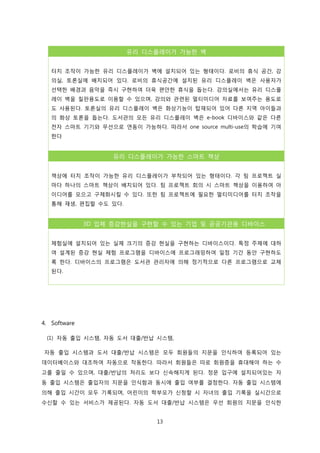 유리 디스플레이가 가능한 벽
터치 조작이 가능한 유리 디스플레이가 벽에 설치되어 있는 형태이다. 로비의 휴식 공간, 강
의실, 토론실에 배치되어 있다. 로비의 휴식공간에 설치된 유리 디스플레이 벽은 사용자가
선택한 배경과 음악을 즉시 구현하여 더욱 편안한 휴식을 돕는다. 강의실에서는 유리 디스플
레이 벽을 칠판용도로 이용할 수 있으며, 강의와 관련된 멀티미디어 자료를 보여주는 용도로
도 사용된다. 토론실의 유리 디스플레이 벽은 화상기능이 탑재되어 있어 다른 지역 아이들과
의 화상 토론을 돕는다. 도서관의 모든 유리 디스플레이 벽은 e-book 디바이스와 같은 다른
전자 스마트 기기와 무선으로 연동이 가능하다. 따라서 one source multi-use의 학습에 기여
한다

유리 디스플레이가 가능한 스마트 책상
책상에 터치 조작이 가능한 유리 디스플레이가 부착되어 있는 형태이다. 각 팀 프로젝트 실
마다 하나의 스마트 책상이 배치되어 있다. 팀 프로젝트 회의 시 스마트 책상을 이용하여 아
이디어를 모으고 구체화시킬 수 있다. 또한 팀 프로젝트에 필요한 멀티미디어를 터치 조작을
통해 재생, 편집할 수도 있다.

3D 입체 증강현실을 구현할 수 있는 기업 및 공공기관용 디바이스
체험실에 설치되어 있는 실제 크기의 증강 현실을 구현하는 디바이스이다. 특정 주제에 대하
여 설계된 증강 현실 체험 프로그램을 디바이스에 프로그래밍하여 일정 기간 동안 구현하도
록 한다. 디바이스의 프로그램은 도서관 관리자에 의해 정기적으로 다른 프로그램으로 교체
된다.

4. Software
(1) 자동 출입 시스템, 자동 도서 대출/반납 시스템,
자동 출입 시스템과 도서 대출/반납 시스템은 모두 회원들의 지문을 인식하여 등록되어 있는
데이터베이스와 대조하여 자동으로 작동한다. 따라서 회원들은 따로 회원증을 휴대해야 하는 수
고를 줄일 수 있으며, 대출/반납의 처리도 보다 신속해지게 된다. 정문 입구에 설치되어있는 자
동 출입 시스템은 출입자의 지문을 인식함과 동시에 출입 여부를 결정한다. 자동 출입 시스템에
의해 출입 시간이 모두 기록되며, 어린이의 학부모가 신청할 시 자녀의 출입 기록을 실시간으로
수신할 수 있는 서비스가 제공된다. 자동 도서 대출/반납 시스템은 우선 회원의 지문을 인식한
13

 