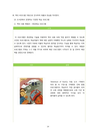 후, 책의 바코드를 자동으로 인식하여 대출과 반납을 처리한다.
(2) 도서관에서 운영하는 다양한 학습 프로그램
① 책의 내용 체험관 – 증강현실 프로그램
소개

이 프로그램은 증강현실 기술을 이용하여 책의 내용 속에 직접 들어가 체험할 수 있도록
고안된 프로그램으로, 학습자들이 책에 대한 심층적 이해뿐만 아니라 심화된 지식까지 학습할
수 있도록 한다. 시청각 자료와 더불어 학습자의 동작을 인식하는 기능을 통해 학습자는 더욱
실제적으로 콘텐츠를 경험할 수 있으며, 흥미와 학습동기까지 자극될 수 있다. 체험관
프로그램의 주제는 1~2 개월 주기로 바뀌며 해당 프로그램이 시작되기 한 달 전부터 해당
책을 권장도서로 정해둔다.

사진

설명

‘Adventure of food’는 아동 도서 <떡볶이
따라 몸 속 구경>을 구체화한 인체 탐험
프로그램이다. 학습자가 직접 음식물이 되어
전 소화 과정을 체험함으로써 소화 기관 및
과정에

대한

총체적인

지식을

흥미롭게 습득할 수 있도록 한다.

14

보다

더

 
