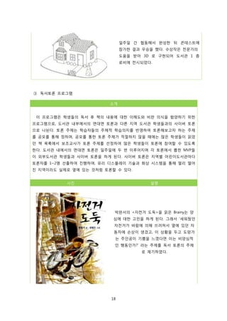 일주일 간 협동해서 완성한 뒤 콘테스트에
참가한 결과 우승을 했다. 수상작은 전문가의
도움을 받아 3D 로 구현되어 도서관 1 층
로비에 전시되었다.

③ 독서토론 프로그램
소개
이 프로그램은 학생들의 독서 후 책의 내용에 대한 이해도와 비판 의식을 함양하기 위한
프로그램으로, 도서관 내부에서의 면대면 토론과 다른 지역 도서관 학생들과의 사이버 토론
으로 나뉜다. 토론 주제는 학습자들의 주체적 학습의지를 반영하여 토론해보고자 하는 주제
를 공모를 통해 정하며, 공모를 통한 토론 주제가 적절하지 않을 때에는 많은 학생들이 읽었
던 책 목록에서 보조교사가 토론 주제를 선정하여 많은 학생들이 토론에 참여할 수 있도록
한다. 도서관 내에서의 면대면 토론은 일주일에 두 번 이루어지며 각 토론에서 뽑힌 MVP들
이 외부도서관 학생들과 사이버 토론을 하게 된다. 사이버 토론은 지역별 어린이도서관마다
토론자를 1~2명 선출하여 진행하며, 유리 디스플레이 기술과 화상 시스템을 통해 멀리 떨어
진 지역이라도 실제로 옆에 있는 것처럼 토론할 수 있다.
사진

설명

박완서의 <자전거 도둑>을 읽은 Brainy는 양
심에 대한 고민을 하게 된다. 그래서 ‘세워뒀던
자전거가 바람에 의해 쓰러져서 옆에 있던 자
동차에 손상이 생겼고, 이 상황을 두고 도망가
는 주인공이 기쁨을 느꼈다면 이는 비양심적
인 행동인가?’ 라는 주제를 독서 토론의 주제
로 제기하였다.

18

 