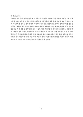 2. Evaluation
미래의 기술 수준 발달에 맞춘 본 프로젝트의 도서관은 다양한 과학 기술이 접목된 도서 콘텐
츠들을 체험, 조작할 수 있는 환경을 제공하여 어린이들이 책을 통해 정보를 찾고 구성하는 것
에 익숙해지게 한다는 점에서 미래 사회에서 가치 있는 환경이 될 것이다. 멀티미디어를 활용한
e-book, 체험관 등이 어린이들에게 풍부한 경험을 제공하여, 독서 활동에 흥미를 잃지 않도록
돕는다는 측면 또한 긍정적이라고 볼 수 있다. 다만 어린이들이 도서관에서 진행되는 다양한 프
로그램들을 하는 과정이 최종적으로 ‘독서’로 연결될 수 있을지에 대해 한계점이 있을 수 있다.
독서 토론, 작가와의 대화, 독후감 제작 프로그램 같은 프로그램들은 독서 후의 활동으로 초점이
맞춰져 있기 때문이다. 또한 20년 후의 기술이 현재 구상한 정도의 발전을 이루어 낼지에 대해
확신할 수 없다는 점은 고려해보아야 할 필요가 있을 것이다.

26

 