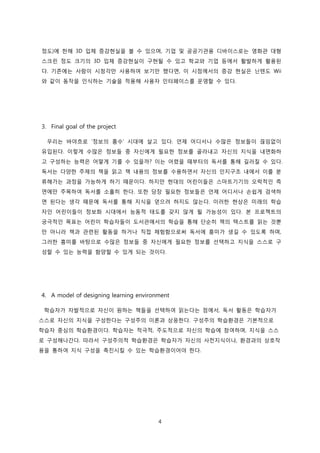 정도)에 한해 3D 입체 증강현실을 볼 수 있으며, 기업 및 공공기관용 디바이스로는 영화관 대형
스크린 정도 크기의 3D 입체 증강현실이 구현될 수 있고 학교와 기업 등에서 활발하게 활용된
다. 기존에는 사람이 시청각만 사용하여 보기만 했다면, 이 시점에서의 증강 현실은 닌텐도 Wii
와 같이 동작을 인식하는 기술을 적용해 사용자 인터페이스를 운영할 수 있다.

3. Final goal of the project
우리는 바야흐로 ‘정보의 홍수’ 시대에 살고 있다. 언제 어디서나 수많은 정보들이 끊임없이
유입된다. 이렇게 수많은 정보들 중 자신에게 필요한 정보를 골라내고 자신의 지식을 내면화하
고 구성하는 능력은 어떻게 기를 수 있을까? 이는 어렸을 때부터의 독서를 통해 길러질 수 있다.
독서는 다양한 주제의 책을 읽고 책 내용의 정보를 수용하면서 자신의 인지구조 내에서 이를 분
류해가는 과정을 가능하게 하기 때문이다. 하지만 현대의 어린이들은 스마트기기의 오락적인 측
면에만 주목하여 독서를 소홀히 한다. 또한 당장 필요한 정보들은 언제 어디서나 손쉽게 검색하
면 된다는 생각 때문에 독서를 통해 지식을 얻으려 하지도 않는다. 이러한 현상은 미래의 학습
자인 어린이들이 정보화 시대에서 능동적 태도를 갖지 않게 될 가능성이 있다. 본 프로젝트의
궁극적인 목표는 어린이 학습자들이 도서관에서의 학습을 통해 단순히 책의 텍스트를 읽는 것뿐
만 아니라 책과 관련된 활동을 하거나 직접 체험함으로써 독서에 흥미가 생길 수 있도록 하며,
그러한 흥미를 바탕으로 수많은 정보들 중 자신에게 필요한 정보를 선택하고 지식을 스스로 구
성할 수 있는 능력을 함양할 수 있게 되는 것이다.

4. A model of designing learning environment
학습자가 자발적으로 자신이 원하는 책들을 선택하여 읽는다는 점에서, 독서 활동은 학습자가
스스로 자신의 지식을 구성한다는 구성주의 이론과 상응한다. 구성주의 학습환경은 기본적으로
학습자 중심의 학습환경이다. 학습자는 적극적, 주도적으로 자신의 학습에 참여하며, 지식을 스스
로 구성해나간다. 따라서 구성주의적 학습환경은 학습자가 자신의 사전지식이나, 환경과의 상호작
용을 통하여 지식 구성을 촉진시킬 수 있는 학습환경이어야 한다.

4

 