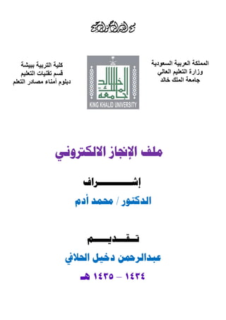 ‫المملكة العربية السعودية‬
‫وزارة التعليم العالي‬
‫جامعة الملك خالد‬

‫كلية التربية ببيشة‬
‫قسم تقنيات التعليم‬
‫دبلوم أمناء مصادر التعلم‬

‫ملف اإلجناز االلكرتوني‬
‫إشـــــــــــراف‬

‫الدكتور / حممد أدم‬
‫تــقـــديـــــم‬

‫عبدالرمحن دخيل احلاليف‬
‫1414 – 1414 هـ‬

 