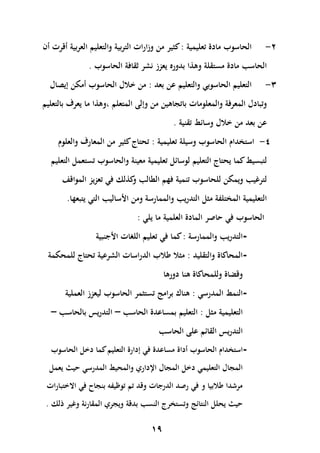 ‫2-‬

‫الحاسوب مادة تعليمية : كثير من وزارات التربية والتعليم العربية ى رت ىن‬

‫الحاس مادة مستقلة وهاا بدوره يعزز نشر ثقافة الحاسوب .‬
‫3-‬

‫التعليم الحاسوبي والتعليم عن بعد : من خالل الحاسوب ىمكن إيصال‬

‫وتبادل المعرفة والمعلومات باتجاهين من وإلى المتعلم ،وهاا ما يعرف بالتعليم‬
‫عن بعد من خالل وسائ تقنية .‬
‫4- استخدام الحاسوب وسيلة تعليمية : تحتاج كثير من المعارف والعلوم‬
‫لتبسي كما يحتاج التعليم لوسائل تعليمية معينة والحاسوب تستعمل التعليم‬
‫لترغي ويمكن للحاسوب تنمية فهم الطال كالك في تعزيز الموا ف‬
‫و‬
‫التعليمية المختلفة مثل التدري والممارسة ومن األسالي التي يتبعها.‬
‫الحاسوب في اصر المادة العلمية ما يلي :‬
‫التدري والممارسة : كما في تعليم اللغات األجنبية‬‫المحاكاة والتقليد : مثال هالب الدراسات الشرعية تحتاج للمحكمة‬‫و ضاة وللمحاكاة هنا دورها‬
‫النم المدرسي : هناك برامج تستثمر الحاسوب ليعزز العملية‬‫التعليمية مثل : التعليم بمساعدة الحاس – التدري‬
‫التدري‬

‫بالحاس –‬

‫القائم على الحاس‬

‫ استخدام الحاسوب ىداة مساعدة في إدارة التعليم كما دخل الحاسوب‬‫المجال التعليمي دخل المجال اإلداري والمحي المدرسي ي يعمل‬
‫مرشدا هالبيا و في رصد الدرجات و د تم توظيفص بنجاح في االختبارات‬
‫ي يحلل النتائج وتستخرج النس بد ة ويجري المقارنة وغير ذلك .‬

‫94‬

 