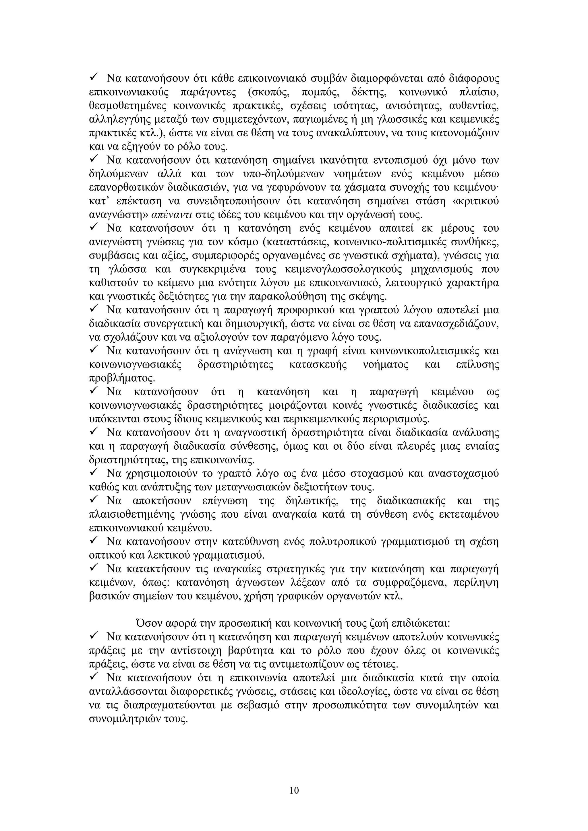 Να κατανοήσουν ότι κάθε επικοινωνιακό συμβάν διαμορφώνεται από διάφορους
επικοινωνιακούς παράγοντες (σκοπός, πομπός, δέκτης, κοινωνικό πλαίσιο,
θεσμοθετημένες κοινωνικές πρακτικές, σχέσεις ισότητας, ανισότητας, αυθεντίας,
αλληλεγγύης μεταξύ των συμμετεχόντων, παγιωμένες ή μη γλωσσικές και κειμενικές
πρακτικές κτλ.), ώστε να είναι σε θέση να τους ανακαλύπτουν, να τους κατονομάζουν
και να εξηγούν το ρόλο τους.
 Να κατανοήσουν ότι κατανόηση σημαίνει ικανότητα εντοπισμού όχι μόνο των
δηλούμενων αλλά και των υπο-δηλούμενων νοημάτων ενός κειμένου μέσω
επανορθωτικών διαδικασιών, για να γεφυρώνουν τα χάσματα συνοχής του κειμένου∙
κατ’ επέκταση να συνειδητοποιήσουν ότι κατανόηση σημαίνει στάση «κριτικού
αναγνώστη» απέναντι στις ιδέες του κειμένου και την οργάνωσή τους.
 Να κατανοήσουν ότι η κατανόηση ενός κειμένου απαιτεί εκ μέρους του
αναγνώστη γνώσεις για τον κόσμο (καταστάσεις, κοινωνικο-πολιτισμικές συνθήκες,
συμβάσεις και αξίες, συμπεριφορές οργανωμένες σε γνωστικά σχήματα), γνώσεις για
τη γλώσσα και συγκεκριμένα τους κειμενογλωσσολογικούς μηχανισμούς που
καθιστούν το κείμενο μια ενότητα λόγου με επικοινωνιακό, λειτουργικό χαρακτήρα
και γνωστικές δεξιότητες για την παρακολούθηση της σκέψης.
 Να κατανοήσουν ότι η παραγωγή προφορικού και γραπτού λόγου αποτελεί μια
διαδικασία συνεργατική και δημιουργική, ώστε να είναι σε θέση να επανασχεδιάζουν,
να σχολιάζουν και να αξιολογούν τον παραγόμενο λόγο τους.
 Να κατανοήσουν ότι η ανάγνωση και η γραφή είναι κοινωνικοπολιτισμικές και
κοινωνιογνωσιακές δραστηριότητες κατασκευής νοήματος και επίλυσης
προβλήματος.
 Να κατανοήσουν ότι η κατανόηση και η παραγωγή κειμένου ως
κοινωνιογνωσιακές δραστηριότητες μοιράζονται κοινές γνωστικές διαδικασίες και
υπόκεινται στους ίδιους κειμενικούς και περικειμενικούς περιορισμούς.
 Να κατανοήσουν ότι η αναγνωστική δραστηριότητα είναι διαδικασία ανάλυσης
και η παραγωγή διαδικασία σύνθεσης, όμως και οι δύο είναι πλευρές μιας ενιαίας
δραστηριότητας, της επικοινωνίας.
 Να χρησιμοποιούν το γραπτό λόγο ως ένα μέσο στοχασμού και αναστοχασμού
καθώς και ανάπτυξης των μεταγνωσιακών δεξιοτήτων τους.
 Να αποκτήσουν επίγνωση της δηλωτικής, της διαδικασιακής και της
πλαισιοθετημένης γνώσης που είναι αναγκαία κατά τη σύνθεση ενός εκτεταμένου
επικοινωνιακού κειμένου.
 Να κατανοήσουν στην κατεύθυνση ενός πολυτροπικού γραμματισμού τη σχέση
οπτικού και λεκτικού γραμματισμού.
 Να κατακτήσουν τις αναγκαίες στρατηγικές για την κατανόηση και παραγωγή
κειμένων, όπως: κατανόηση άγνωστων λέξεων από τα συμφραζόμενα, περίληψη
βασικών σημείων του κειμένου, χρήση γραφικών οργανωτών κτλ.
Όσον αφορά την προσωπική και κοινωνική τους ζωή επιδιώκεται:
 Να κατανοήσουν ότι η κατανόηση και παραγωγή κειμένων αποτελούν κοινωνικές
πράξεις με την αντίστοιχη βαρύτητα και το ρόλο που έχουν όλες οι κοινωνικές
πράξεις, ώστε να είναι σε θέση να τις αντιμετωπίζουν ως τέτοιες.
 Να κατανοήσουν ότι η επικοινωνία αποτελεί μια διαδικασία κατά την οποία
ανταλλάσσονται διαφορετικές γνώσεις, στάσεις και ιδεολογίες, ώστε να είναι σε θέση
να τις διαπραγματεύονται με σεβασμό στην προσωπικότητα των συνομιλητών και
συνομιλητριών τους.

10

 