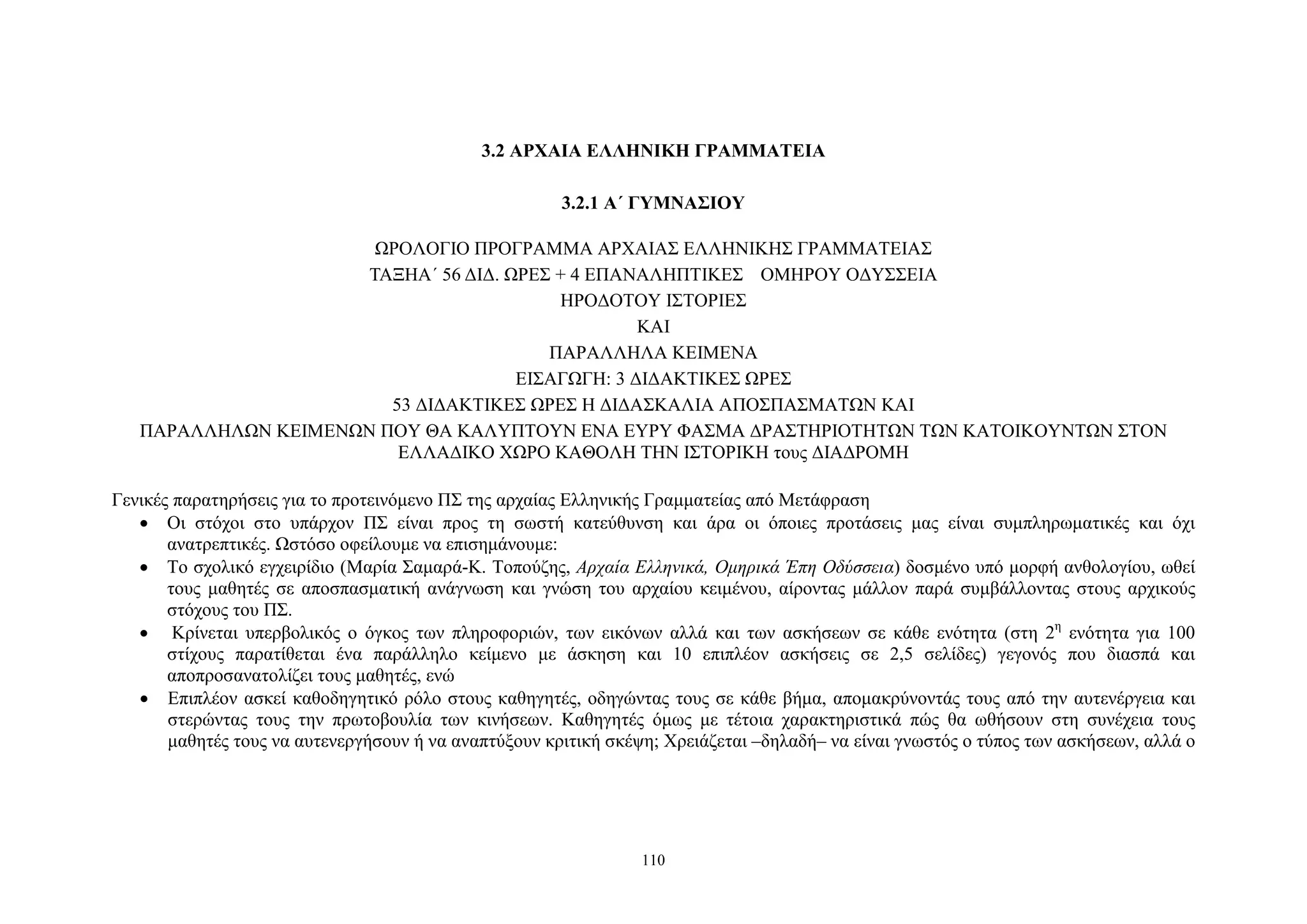 3.2 ΑΡΧΑΙΑ ΕΛΛΗΝΙΚΗ ΓΡΑΜΜΑΤΕΙΑ
3.2.1 Α΄ ΓΥΜΝΑΣΙΟΥ
ΩΡΟΛΟΓΙΟ ΠΡΟΓΡΑΜΜΑ ΑΡΧΑΙΑΣ ΕΛΛΗΝΙΚΗΣ ΓΡΑΜΜΑΤΕΙΑΣ
ΤΑΞΗΑ΄ 56 ΔΙΔ. ΩΡΕΣ + 4 ΕΠΑΝΑΛΗΠΤΙΚΕΣ ΟΜΗΡΟΥ ΟΔΥΣΣΕΙΑ
HΡΟΔΟΤΟΥ ΙΣΤΟΡΙΕΣ
ΚΑΙ
ΠΑΡΑΛΛΗΛΑ ΚΕΙΜΕΝΑ
ΕΙΣΑΓΩΓΗ: 3 ΔΙΔΑΚΤΙΚΕΣ ΩΡΕΣ
53 ΔΙΔΑΚΤΙΚΕΣ ΩΡΕΣ Η ΔΙΔΑΣΚΑΛΙΑ ΑΠΟΣΠΑΣΜΑΤΩΝ ΚΑΙ
ΠΑΡΑΛΛΗΛΩΝ ΚΕΙΜΕΝΩΝ ΠΟΥ ΘΑ ΚΑΛΥΠΤΟΥΝ ΕΝΑ ΕΥΡΥ ΦΑΣΜΑ ΔΡΑΣΤΗΡΙΟΤΗΤΩΝ ΤΩΝ ΚΑΤΟΙΚΟΥΝΤΩΝ ΣΤΟΝ
ΕΛΛΑΔΙΚΟ ΧΩΡΟ ΚΑΘΟΛΗ ΤΗΝ ΙΣΤΟΡΙΚΗ τους ΔΙΑΔΡΟΜΗ
Γενικές παρατηρήσεις για το προτεινόμενο ΠΣ της αρχαίας Ελληνικής Γραμματείας από Μετάφραση
• Οι στόχοι στο υπάρχον ΠΣ είναι προς τη σωστή κατεύθυνση και άρα οι όποιες προτάσεις μας είναι συμπληρωματικές και όχι
ανατρεπτικές. Ωστόσο οφείλουμε να επισημάνουμε:
• Το σχολικό εγχειρίδιο (Μαρία Σαμαρά-Κ. Τοπούζης, Αρχαία Ελληνικά, Ομηρικά Έπη Οδύσσεια) δοσμένο υπό μορφή ανθολογίου, ωθεί
τους μαθητές σε αποσπασματική ανάγνωση και γνώση του αρχαίου κειμένου, αίροντας μάλλον παρά συμβάλλοντας στους αρχικούς
στόχους του ΠΣ.
• Κρίνεται υπερβολικός ο όγκος των πληροφοριών, των εικόνων αλλά και των ασκήσεων σε κάθε ενότητα (στη 2η ενότητα για 100
στίχους παρατίθεται ένα παράλληλο κείμενο με άσκηση και 10 επιπλέον ασκήσεις σε 2,5 σελίδες) γεγονός που διασπά και
αποπροσανατολίζει τους μαθητές, ενώ
• Επιπλέον ασκεί καθοδηγητικό ρόλο στους καθηγητές, οδηγώντας τους σε κάθε βήμα, απομακρύνοντάς τους από την αυτενέργεια και
στερώντας τους την πρωτοβουλία των κινήσεων. Καθηγητές όμως με τέτοια χαρακτηριστικά πώς θα ωθήσουν στη συνέχεια τους
μαθητές τους να αυτενεργήσουν ή να αναπτύξουν κριτική σκέψη; Χρειάζεται –δηλαδή– να είναι γνωστός ο τύπος των ασκήσεων, αλλά ο

110

 