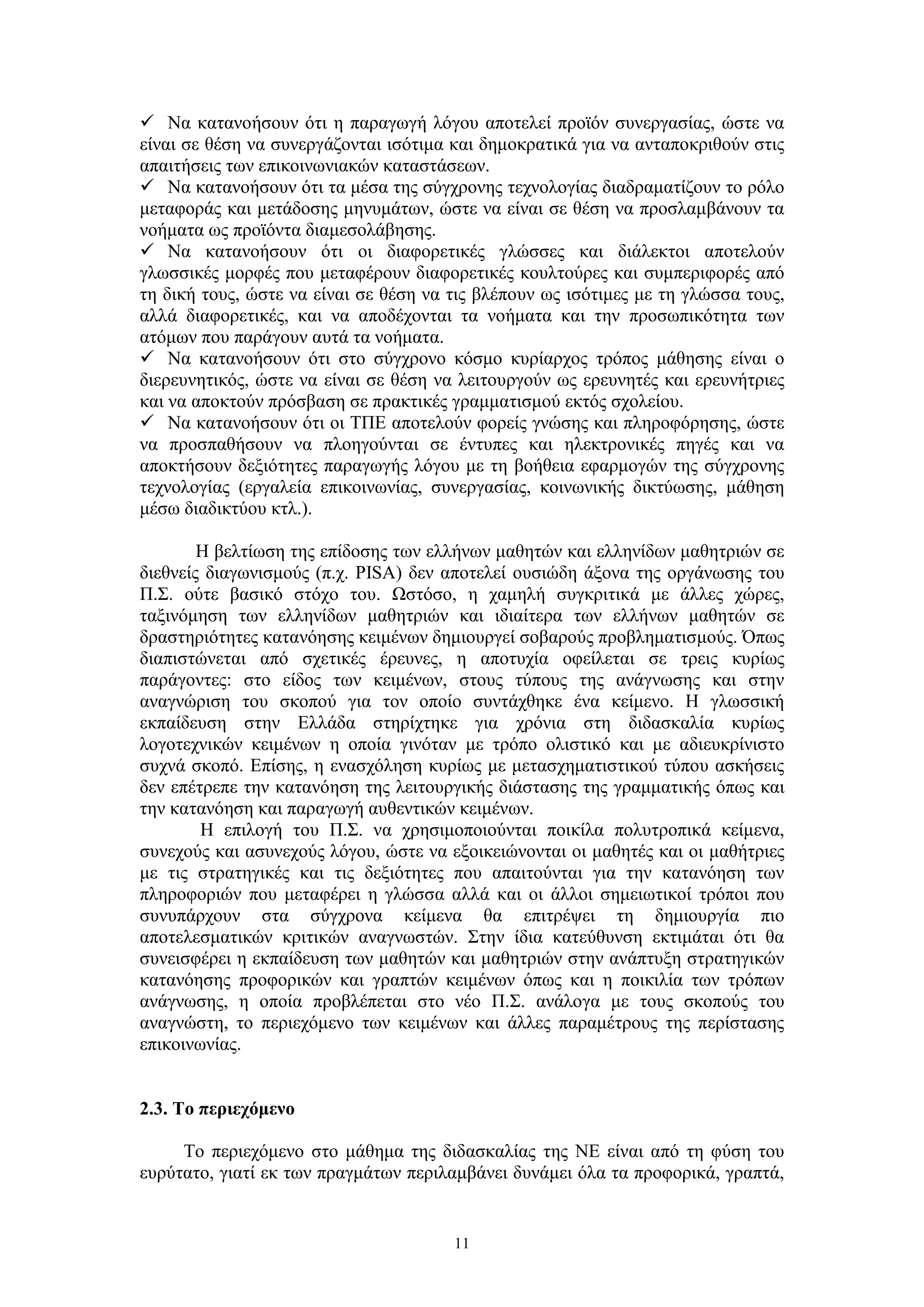  Να κατανοήσουν ότι η παραγωγή λόγου αποτελεί προϊόν συνεργασίας, ώστε να
είναι σε θέση να συνεργάζονται ισότιμα και δημοκρατικά για να ανταποκριθούν στις
απαιτήσεις των επικοινωνιακών καταστάσεων.
 Να κατανοήσουν ότι τα μέσα της σύγχρονης τεχνολογίας διαδραματίζουν το ρόλο
μεταφοράς και μετάδοσης μηνυμάτων, ώστε να είναι σε θέση να προσλαμβάνουν τα
νοήματα ως προϊόντα διαμεσολάβησης.
 Να κατανοήσουν ότι οι διαφορετικές γλώσσες και διάλεκτοι αποτελούν
γλωσσικές μορφές που μεταφέρουν διαφορετικές κουλτούρες και συμπεριφορές από
τη δική τους, ώστε να είναι σε θέση να τις βλέπουν ως ισότιμες με τη γλώσσα τους,
αλλά διαφορετικές, και να αποδέχονται τα νοήματα και την προσωπικότητα των
ατόμων που παράγουν αυτά τα νοήματα.
 Να κατανοήσουν ότι στο σύγχρονο κόσμο κυρίαρχος τρόπος μάθησης είναι ο
διερευνητικός, ώστε να είναι σε θέση να λειτουργούν ως ερευνητές και ερευνήτριες
και να αποκτούν πρόσβαση σε πρακτικές γραμματισμού εκτός σχολείου.
 Να κατανοήσουν ότι οι ΤΠΕ αποτελούν φορείς γνώσης και πληροφόρησης, ώστε
να προσπαθήσουν να πλοηγούνται σε έντυπες και ηλεκτρονικές πηγές και να
αποκτήσουν δεξιότητες παραγωγής λόγου με τη βοήθεια εφαρμογών της σύγχρονης
τεχνολογίας (εργαλεία επικοινωνίας, συνεργασίας, κοινωνικής δικτύωσης, μάθηση
μέσω διαδικτύου κτλ.).
Η βελτίωση της επίδοσης των ελλήνων μαθητών και ελληνίδων μαθητριών σε
διεθνείς διαγωνισμούς (π.χ. PISA) δεν αποτελεί ουσιώδη άξονα της οργάνωσης του
Π.Σ. ούτε βασικό στόχο του. Ωστόσο, η χαμηλή συγκριτικά με άλλες χώρες,
ταξινόμηση των ελληνίδων μαθητριών και ιδιαίτερα των ελλήνων μαθητών σε
δραστηριότητες κατανόησης κειμένων δημιουργεί σοβαρούς προβληματισμούς. Όπως
διαπιστώνεται από σχετικές έρευνες, η αποτυχία οφείλεται σε τρεις κυρίως
παράγοντες: στο είδος των κειμένων, στους τύπους της ανάγνωσης και στην
αναγνώριση του σκοπού για τον οποίο συντάχθηκε ένα κείμενο. Η γλωσσική
εκπαίδευση στην Ελλάδα στηρίχτηκε για χρόνια στη διδασκαλία κυρίως
λογοτεχνικών κειμένων η οποία γινόταν με τρόπο ολιστικό και με αδιευκρίνιστο
συχνά σκοπό. Επίσης, η ενασχόληση κυρίως με μετασχηματιστικού τύπου ασκήσεις
δεν επέτρεπε την κατανόηση της λειτουργικής διάστασης της γραμματικής όπως και
την κατανόηση και παραγωγή αυθεντικών κειμένων.
Η επιλογή του Π.Σ. να χρησιμοποιούνται ποικίλα πολυτροπικά κείμενα,
συνεχούς και ασυνεχούς λόγου, ώστε να εξοικειώνονται οι μαθητές και οι μαθήτριες
με τις στρατηγικές και τις δεξιότητες που απαιτούνται για την κατανόηση των
πληροφοριών που μεταφέρει η γλώσσα αλλά και οι άλλοι σημειωτικοί τρόποι που
συνυπάρχουν στα σύγχρονα κείμενα θα επιτρέψει τη δημιουργία πιο
αποτελεσματικών κριτικών αναγνωστών. Στην ίδια κατεύθυνση εκτιμάται ότι θα
συνεισφέρει η εκπαίδευση των μαθητών και μαθητριών στην ανάπτυξη στρατηγικών
κατανόησης προφορικών και γραπτών κειμένων όπως και η ποικιλία των τρόπων
ανάγνωσης, η οποία προβλέπεται στο νέο Π.Σ. ανάλογα με τους σκοπούς του
αναγνώστη, το περιεχόμενο των κειμένων και άλλες παραμέτρους της περίστασης
επικοινωνίας.
2.3. Το περιεχόμενο
Το περιεχόμενο στο μάθημα της διδασκαλίας της ΝΕ είναι από τη φύση του
ευρύτατο, γιατί εκ των πραγμάτων περιλαμβάνει δυνάμει όλα τα προφορικά, γραπτά,

11

 