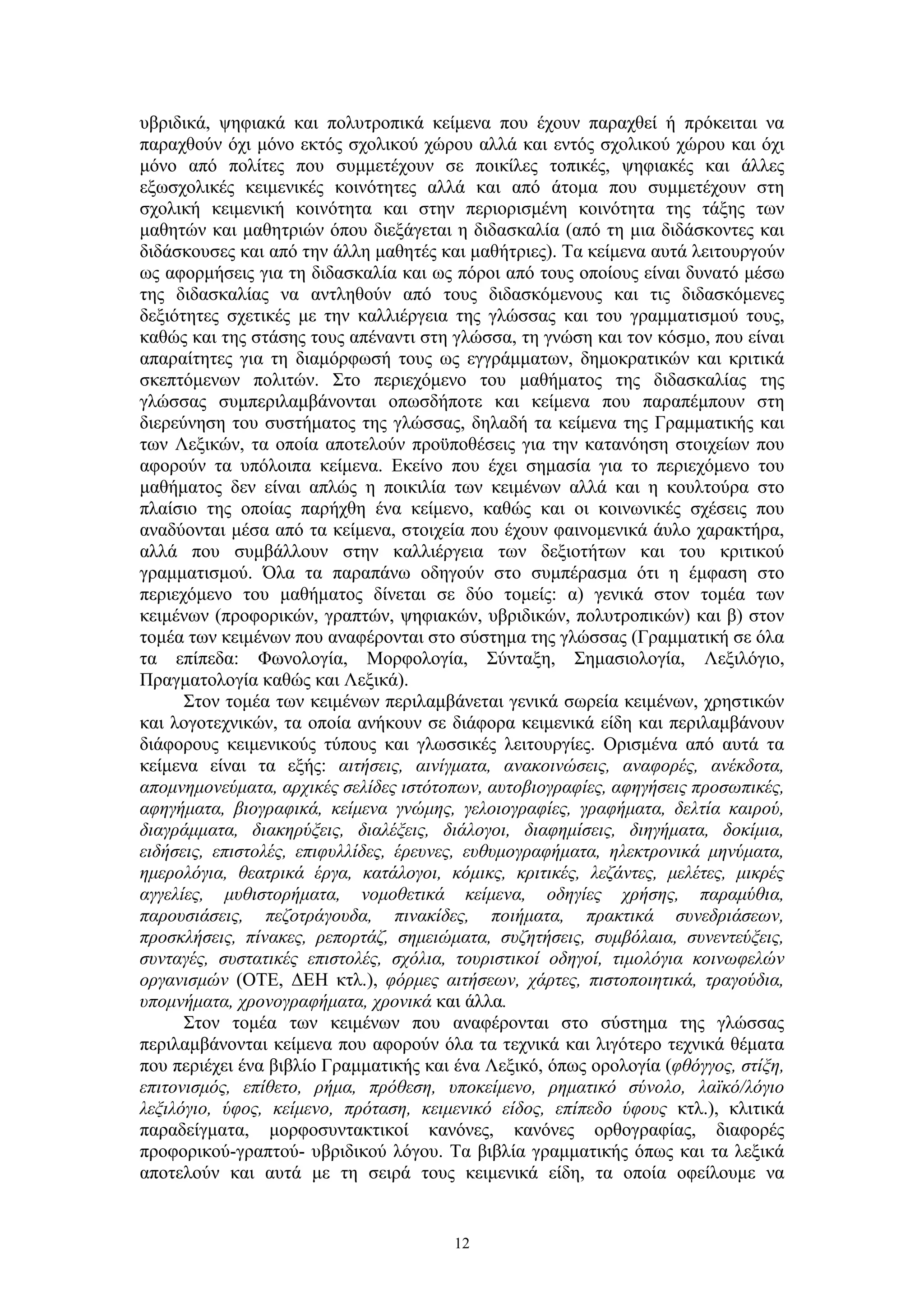 υβριδικά, ψηφιακά και πολυτροπικά κείμενα που έχουν παραχθεί ή πρόκειται να
παραχθούν όχι μόνο εκτός σχολικού χώρου αλλά και εντός σχολικού χώρου και όχι
μόνο από πολίτες που συμμετέχουν σε ποικίλες τοπικές, ψηφιακές και άλλες
εξωσχολικές κειμενικές κοινότητες αλλά και από άτομα που συμμετέχουν στη
σχολική κειμενική κοινότητα και στην περιορισμένη κοινότητα της τάξης των
μαθητών και μαθητριών όπου διεξάγεται η διδασκαλία (από τη μια διδάσκοντες και
διδάσκουσες και από την άλλη μαθητές και μαθήτριες). Τα κείμενα αυτά λειτουργούν
ως αφορμήσεις για τη διδασκαλία και ως πόροι από τους οποίους είναι δυνατό μέσω
της διδασκαλίας να αντληθούν από τους διδασκόμενους και τις διδασκόμενες
δεξιότητες σχετικές με την καλλιέργεια της γλώσσας και του γραμματισμού τους,
καθώς και της στάσης τους απέναντι στη γλώσσα, τη γνώση και τον κόσμο, που είναι
απαραίτητες για τη διαμόρφωσή τους ως εγγράμματων, δημοκρατικών και κριτικά
σκεπτόμενων πολιτών. Στο περιεχόμενο του μαθήματος της διδασκαλίας της
γλώσσας συμπεριλαμβάνονται οπωσδήποτε και κείμενα που παραπέμπουν στη
διερεύνηση του συστήματος της γλώσσας, δηλαδή τα κείμενα της Γραμματικής και
των Λεξικών, τα οποία αποτελούν προϋποθέσεις για την κατανόηση στοιχείων που
αφορούν τα υπόλοιπα κείμενα. Εκείνο που έχει σημασία για το περιεχόμενο του
μαθήματος δεν είναι απλώς η ποικιλία των κειμένων αλλά και η κουλτούρα στο
πλαίσιο της οποίας παρήχθη ένα κείμενο, καθώς και οι κοινωνικές σχέσεις που
αναδύονται μέσα από τα κείμενα, στοιχεία που έχουν φαινομενικά άυλο χαρακτήρα,
αλλά που συμβάλλουν στην καλλιέργεια των δεξιοτήτων και του κριτικού
γραμματισμού. Όλα τα παραπάνω οδηγούν στο συμπέρασμα ότι η έμφαση στο
περιεχόμενο του μαθήματος δίνεται σε δύο τομείς: α) γενικά στον τομέα των
κειμένων (προφορικών, γραπτών, ψηφιακών, υβριδικών, πολυτροπικών) και β) στον
τομέα των κειμένων που αναφέρονται στο σύστημα της γλώσσας (Γραμματική σε όλα
τα επίπεδα: Φωνολογία, Μορφολογία, Σύνταξη, Σημασιολογία, Λεξιλόγιο,
Πραγματολογία καθώς και Λεξικά).
Στον τομέα των κειμένων περιλαμβάνεται γενικά σωρεία κειμένων, χρηστικών
και λογοτεχνικών, τα οποία ανήκουν σε διάφορα κειμενικά είδη και περιλαμβάνουν
διάφορους κειμενικούς τύπους και γλωσσικές λειτουργίες. Ορισμένα από αυτά τα
κείμενα είναι τα εξής: αιτήσεις, αινίγματα, ανακοινώσεις, αναφορές, ανέκδοτα,
απομνημονεύματα, αρχικές σελίδες ιστότοπων, αυτοβιογραφίες, αφηγήσεις προσωπικές,
αφηγήματα, βιογραφικά, κείμενα γνώμης, γελοιογραφίες, γραφήματα, δελτία καιρού,
διαγράμματα, διακηρύξεις, διαλέξεις, διάλογοι, διαφημίσεις, διηγήματα, δοκίμια,
ειδήσεις, επιστολές, επιφυλλίδες, έρευνες, ευθυμογραφήματα, ηλεκτρονικά μηνύματα,
ημερολόγια, θεατρικά έργα, κατάλογοι, κόμικς, κριτικές, λεζάντες, μελέτες, μικρές
αγγελίες, μυθιστορήματα, νομοθετικά κείμενα, οδηγίες χρήσης, παραμύθια,
παρουσιάσεις, πεζοτράγουδα, πινακίδες, ποιήματα, πρακτικά συνεδριάσεων,
προσκλήσεις, πίνακες, ρεπορτάζ, σημειώματα, συζητήσεις, συμβόλαια, συνεντεύξεις,
συνταγές, συστατικές επιστολές, σχόλια, τουριστικοί οδηγοί, τιμολόγια κοινωφελών
οργανισμών (ΟΤΕ, ΔΕΗ κτλ.), φόρμες αιτήσεων, χάρτες, πιστοποιητικά, τραγούδια,
υπομνήματα, χρονογραφήματα, χρονικά και άλλα.
Στον τομέα των κειμένων που αναφέρονται στο σύστημα της γλώσσας
περιλαμβάνονται κείμενα που αφορούν όλα τα τεχνικά και λιγότερο τεχνικά θέματα
που περιέχει ένα βιβλίο Γραμματικής και ένα Λεξικό, όπως ορολογία (φθόγγος, στίξη,
επιτονισμός, επίθετο, ρήμα, πρόθεση, υποκείμενο, ρηματικό σύνολο, λαϊκό/λόγιο
λεξιλόγιο, ύφος, κείμενο, πρόταση, κειμενικό είδος, επίπεδο ύφους κτλ.), κλιτικά
παραδείγματα, μορφοσυντακτικοί κανόνες, κανόνες ορθογραφίας, διαφορές
προφορικού-γραπτού- υβριδικού λόγου. Τα βιβλία γραμματικής όπως και τα λεξικά
αποτελούν και αυτά με τη σειρά τους κειμενικά είδη, τα οποία οφείλουμε να

12

 