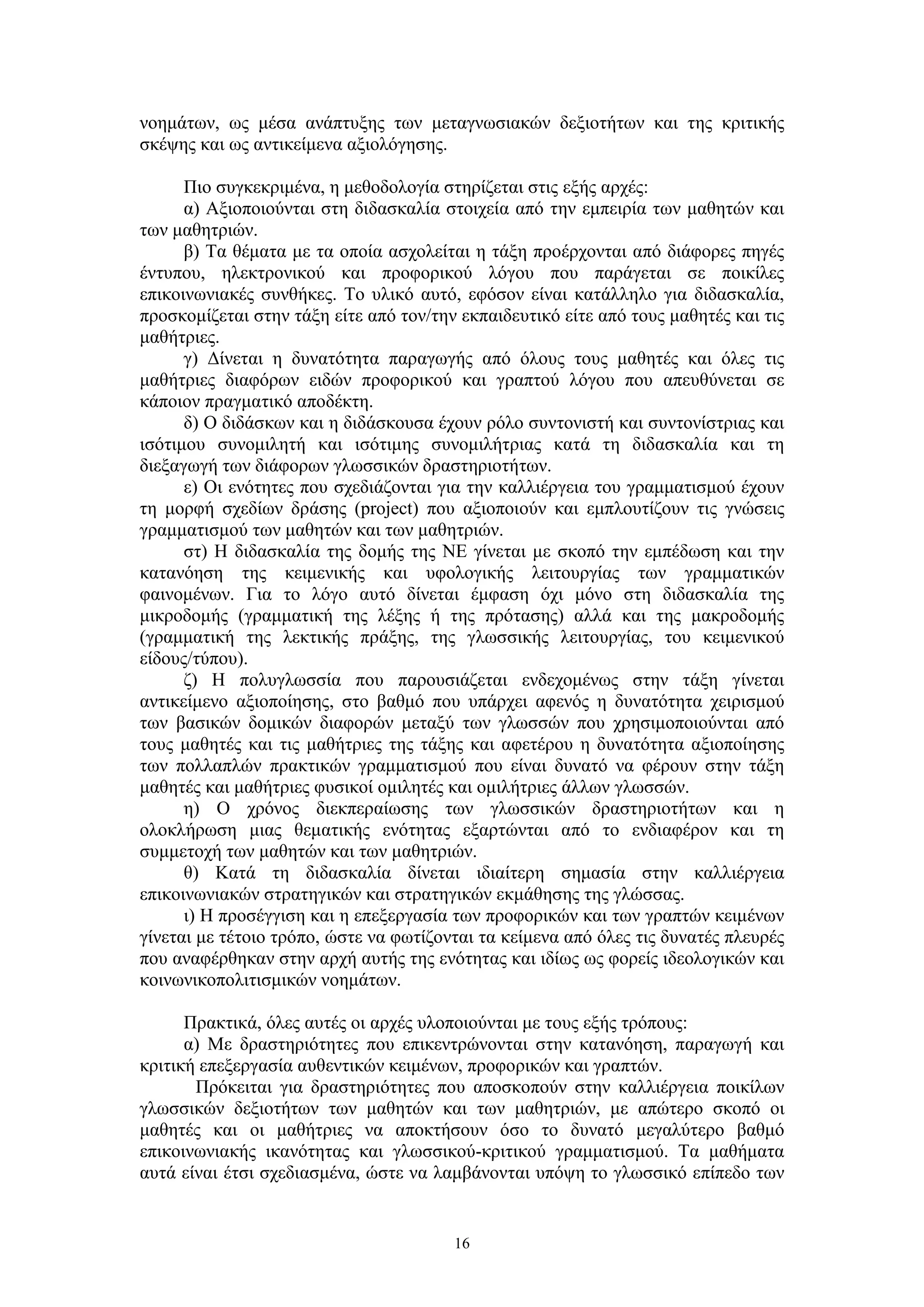 νοημάτων, ως μέσα ανάπτυξης των μεταγνωσιακών δεξιοτήτων και της κριτικής
σκέψης και ως αντικείμενα αξιολόγησης.
Πιο συγκεκριμένα, η μεθοδολογία στηρίζεται στις εξής αρχές:
α) Aξιοποιούνται στη διδασκαλία στοιχεία από την εμπειρία των μαθητών και
των μαθητριών.
β) Tα θέματα με τα οποία ασχολείται η τάξη προέρχονται από διάφορες πηγές
έντυπου, ηλεκτρονικού και προφορικού λόγου που παράγεται σε ποικίλες
επικοινωνιακές συνθήκες. Το υλικό αυτό, εφόσον είναι κατάλληλο για διδασκαλία,
προσκομίζεται στην τάξη είτε από τον/την εκπαιδευτικό είτε από τους μαθητές και τις
μαθήτριες.
γ) Δίνεται η δυνατότητα παραγωγής από όλους τους μαθητές και όλες τις
μαθήτριες διαφόρων ειδών προφορικού και γραπτού λόγου που απευθύνεται σε
κάποιον πραγματικό αποδέκτη.
δ) O διδάσκων και η διδάσκουσα έχουν ρόλο συντονιστή και συντονίστριας και
ισότιμου συνομιλητή και ισότιμης συνομιλήτριας κατά τη διδασκαλία και τη
διεξαγωγή των διάφορων γλωσσικών δραστηριοτήτων.
ε) Oι ενότητες που σχεδιάζονται για την καλλιέργεια του γραμματισμού έχουν
τη μορφή σχεδίων δράσης (project) που αξιοποιούν και εμπλουτίζουν τις γνώσεις
γραμματισμού των μαθητών και των μαθητριών.
στ) H διδασκαλία της δομής της ΝΕ γίνεται με σκοπό την εμπέδωση και την
κατανόηση της κειμενικής και υφολογικής λειτουργίας των γραμματικών
φαινομένων. Για το λόγο αυτό δίνεται έμφαση όχι μόνο στη διδασκαλία της
μικροδομής (γραμματική της λέξης ή της πρότασης) αλλά και της μακροδομής
(γραμματική της λεκτικής πράξης, της γλωσσικής λειτουργίας, του κειμενικού
είδους/τύπου).
ζ) H πολυγλωσσία που παρουσιάζεται ενδεχομένως στην τάξη γίνεται
αντικείμενο αξιοποίησης, στο βαθμό που υπάρχει αφενός η δυνατότητα χειρισμού
των βασικών δομικών διαφορών μεταξύ των γλωσσών που χρησιμοποιούνται από
τους μαθητές και τις μαθήτριες της τάξης και αφετέρου η δυνατότητα αξιοποίησης
των πολλαπλών πρακτικών γραμματισμού που είναι δυνατό να φέρουν στην τάξη
μαθητές και μαθήτριες φυσικοί ομιλητές και ομιλήτριες άλλων γλωσσών.
η) O χρόνος διεκπεραίωσης των γλωσσικών δραστηριοτήτων και η
ολοκλήρωση μιας θεματικής ενότητας εξαρτώνται από το ενδιαφέρον και τη
συμμετοχή των μαθητών και των μαθητριών.
θ) Κατά τη διδασκαλία δίνεται ιδιαίτερη σημασία στην καλλιέργεια
επικοινωνιακών στρατηγικών και στρατηγικών εκμάθησης της γλώσσας.
ι) H προσέγγιση και η επεξεργασία των προφορικών και των γραπτών κειμένων
γίνεται με τέτοιο τρόπο, ώστε να φωτίζονται τα κείμενα από όλες τις δυνατές πλευρές
που αναφέρθηκαν στην αρχή αυτής της ενότητας και ιδίως ως φορείς ιδεολογικών και
κοινωνικοπολιτισμικών νοημάτων.
Πρακτικά, όλες αυτές οι αρχές υλοποιούνται με τους εξής τρόπους:
α) Mε δραστηριότητες που επικεντρώνονται στην κατανόηση, παραγωγή και
κριτική επεξεργασία αυθεντικών κειμένων, προφορικών και γραπτών.
Πρόκειται για δραστηριότητες που αποσκοπούν στην καλλιέργεια ποικίλων
γλωσσικών δεξιοτήτων των μαθητών και των μαθητριών, με απώτερο σκοπό οι
μαθητές και οι μαθήτριες να αποκτήσουν όσο το δυνατό μεγαλύτερο βαθμό
επικοινωνιακής ικανότητας και γλωσσικού-κριτικού γραμματισμού. Τα μαθήματα
αυτά είναι έτσι σχεδιασμένα, ώστε να λαμβάνονται υπόψη το γλωσσικό επίπεδο των

16

 