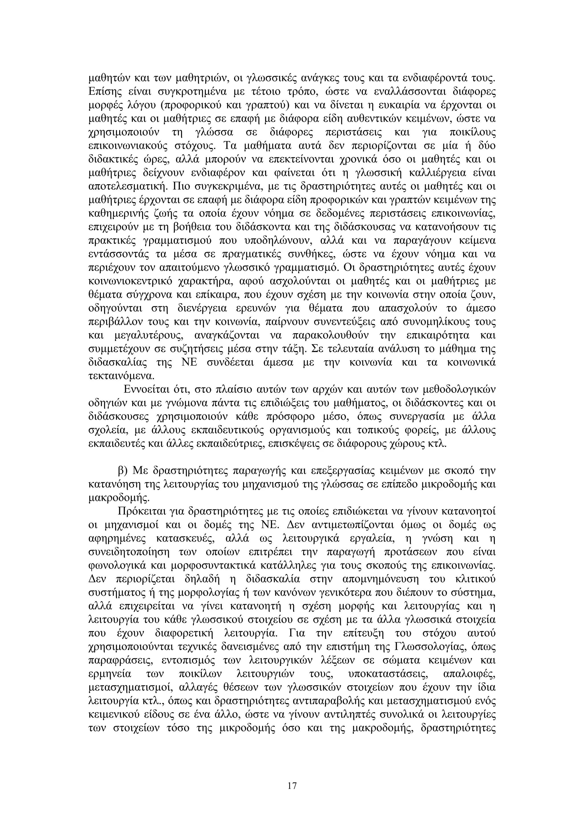 μαθητών και των μαθητριών, οι γλωσσικές ανάγκες τους και τα ενδιαφέροντά τους.
Επίσης είναι συγκροτημένα με τέτοιο τρόπο, ώστε να εναλλάσσονται διάφορες
μορφές λόγου (προφορικού και γραπτού) και να δίνεται η ευκαιρία να έρχονται οι
μαθητές και οι μαθήτριες σε επαφή με διάφορα είδη αυθεντικών κειμένων, ώστε να
χρησιμοποιούν τη γλώσσα σε διάφορες περιστάσεις και για ποικίλους
επικοινωνιακούς στόχους. Τα μαθήματα αυτά δεν περιορίζονται σε μία ή δύο
διδακτικές ώρες, αλλά μπορούν να επεκτείνονται χρονικά όσο οι μαθητές και οι
μαθήτριες δείχνουν ενδιαφέρον και φαίνεται ότι η γλωσσική καλλιέργεια είναι
αποτελεσματική. Πιο συγκεκριμένα, με τις δραστηριότητες αυτές οι μαθητές και οι
μαθήτριες έρχονται σε επαφή με διάφορα είδη προφορικών και γραπτών κειμένων της
καθημερινής ζωής τα οποία έχουν νόημα σε δεδομένες περιστάσεις επικοινωνίας,
επιχειρούν με τη βοήθεια του διδάσκοντα και της διδάσκουσας να κατανοήσουν τις
πρακτικές γραμματισμού που υποδηλώνουν, αλλά και να παραγάγουν κείμενα
εντάσσοντάς τα μέσα σε πραγματικές συνθήκες, ώστε να έχουν νόημα και να
περιέχουν τον απαιτούμενο γλωσσικό γραμματισμό. Οι δραστηριότητες αυτές έχουν
κοινωνιοκεντρικό χαρακτήρα, αφού ασχολούνται οι μαθητές και οι μαθήτριες με
θέματα σύγχρονα και επίκαιρα, που έχουν σχέση με την κοινωνία στην οποία ζουν,
οδηγούνται στη διενέργεια ερευνών για θέματα που απασχολούν το άμεσο
περιβάλλον τους και την κοινωνία, παίρνουν συνεντεύξεις από συνομηλίκους τους
και μεγαλυτέρους, αναγκάζονται να παρακολουθούν την επικαιρότητα και
συμμετέχουν σε συζητήσεις μέσα στην τάξη. Σε τελευταία ανάλυση το μάθημα της
διδασκαλίας της ΝΕ συνδέεται άμεσα με την κοινωνία και τα κοινωνικά
τεκταινόμενα.
Εννοείται ότι, στο πλαίσιο αυτών των αρχών και αυτών των μεθοδολογικών
οδηγιών και με γνώμονα πάντα τις επιδιώξεις του μαθήματος, οι διδάσκοντες και οι
διδάσκουσες χρησιμοποιούν κάθε πρόσφορο μέσο, όπως συνεργασία με άλλα
σχολεία, με άλλους εκπαιδευτικούς οργανισμούς και τοπικούς φορείς, με άλλους
εκπαιδευτές και άλλες εκπαιδεύτριες, επισκέψεις σε διάφορους χώρους κτλ.
β) Mε δραστηριότητες παραγωγής και επεξεργασίας κειμένων με σκοπό την
κατανόηση της λειτουργίας του μηχανισμού της γλώσσας σε επίπεδο μικροδομής και
μακροδομής.
Πρόκειται για δραστηριότητες με τις οποίες επιδιώκεται να γίνουν κατανοητοί
οι μηχανισμοί και οι δομές της ΝΕ. Δεν αντιμετωπίζονται όμως οι δομές ως
αφηρημένες κατασκευές, αλλά ως λειτουργικά εργαλεία, η γνώση και η
συνειδητοποίηση των οποίων επιτρέπει την παραγωγή προτάσεων που είναι
φωνολογικά και μορφοσυντακτικά κατάλληλες για τους σκοπούς της επικοινωνίας.
Δεν περιορίζεται δηλαδή η διδασκαλία στην απομνημόνευση του κλιτικού
συστήματος ή της μορφολογίας ή των κανόνων γενικότερα που διέπουν το σύστημα,
αλλά επιχειρείται να γίνει κατανοητή η σχέση μορφής και λειτουργίας και η
λειτουργία του κάθε γλωσσικού στοιχείου σε σχέση με τα άλλα γλωσσικά στοιχεία
που έχουν διαφορετική λειτουργία. Για την επίτευξη του στόχου αυτού
χρησιμοποιούνται τεχνικές δανεισμένες από την επιστήμη της Γλωσσολογίας, όπως
παραφράσεις, εντοπισμός των λειτουργικών λέξεων σε σώματα κειμένων και
ερμηνεία των ποικίλων λειτουργιών τους, υποκαταστάσεις, απαλοιφές,
μετασχηματισμοί, αλλαγές θέσεων των γλωσσικών στοιχείων που έχουν την ίδια
λειτουργία κτλ., όπως και δραστηριότητες αντιπαραβολής και μετασχηματισμού ενός
κειμενικού είδους σε ένα άλλο, ώστε να γίνουν αντιληπτές συνολικά οι λειτουργίες
των στοιχείων τόσο της μικροδομής όσο και της μακροδομής, δραστηριότητες

17

 