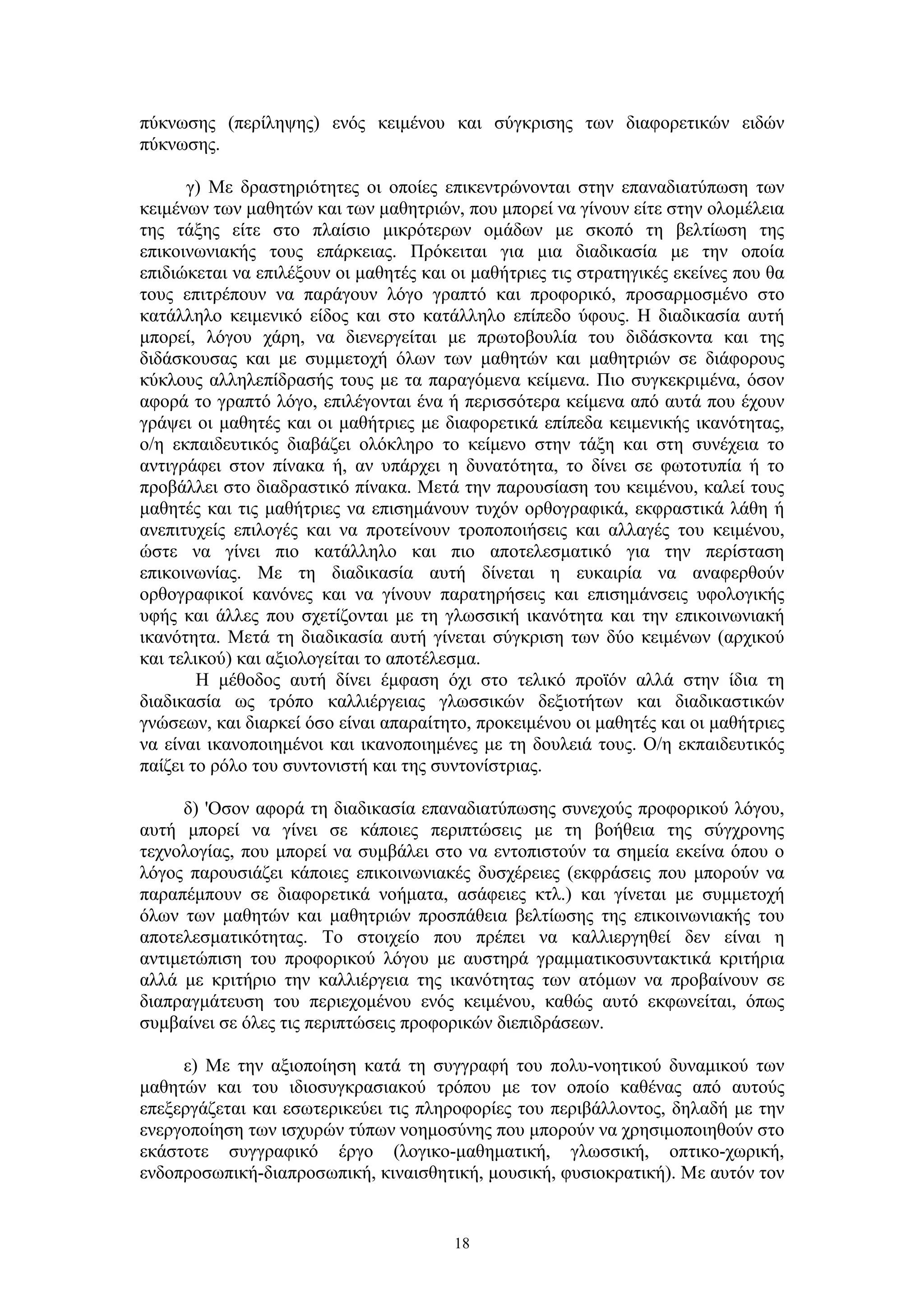πύκνωσης (περίληψης) ενός κειμένου και σύγκρισης των διαφορετικών ειδών
πύκνωσης.
γ) Mε δραστηριότητες οι οποίες επικεντρώνονται στην επαναδιατύπωση των
κειμένων των μαθητών και των μαθητριών, που μπορεί να γίνουν είτε στην ολομέλεια
της τάξης είτε στο πλαίσιο μικρότερων ομάδων με σκοπό τη βελτίωση της
επικοινωνιακής τους επάρκειας. Πρόκειται για μια διαδικασία με την οποία
επιδιώκεται να επιλέξουν οι μαθητές και οι μαθήτριες τις στρατηγικές εκείνες που θα
τους επιτρέπουν να παράγουν λόγο γραπτό και προφορικό, προσαρμοσμένο στο
κατάλληλο κειμενικό είδος και στο κατάλληλο επίπεδο ύφους. Η διαδικασία αυτή
μπορεί, λόγου χάρη, να διενεργείται με πρωτοβουλία του διδάσκοντα και της
διδάσκουσας και με συμμετοχή όλων των μαθητών και μαθητριών σε διάφορους
κύκλους αλληλεπίδρασής τους με τα παραγόμενα κείμενα. Πιο συγκεκριμένα, όσον
αφορά το γραπτό λόγο, επιλέγονται ένα ή περισσότερα κείμενα από αυτά που έχουν
γράψει οι μαθητές και οι μαθήτριες με διαφορετικά επίπεδα κειμενικής ικανότητας,
ο/η εκπαιδευτικός διαβάζει ολόκληρο το κείμενο στην τάξη και στη συνέχεια το
αντιγράφει στον πίνακα ή, αν υπάρχει η δυνατότητα, το δίνει σε φωτοτυπία ή το
προβάλλει στο διαδραστικό πίνακα. Μετά την παρουσίαση του κειμένου, καλεί τους
μαθητές και τις μαθήτριες να επισημάνουν τυχόν ορθογραφικά, εκφραστικά λάθη ή
ανεπιτυχείς επιλογές και να προτείνουν τροποποιήσεις και αλλαγές του κειμένου,
ώστε να γίνει πιο κατάλληλο και πιο αποτελεσματικό για την περίσταση
επικοινωνίας. Με τη διαδικασία αυτή δίνεται η ευκαιρία να αναφερθούν
ορθογραφικοί κανόνες και να γίνουν παρατηρήσεις και επισημάνσεις υφολογικής
υφής και άλλες που σχετίζονται με τη γλωσσική ικανότητα και την επικοινωνιακή
ικανότητα. Μετά τη διαδικασία αυτή γίνεται σύγκριση των δύο κειμένων (αρχικού
και τελικού) και αξιολογείται το αποτέλεσμα.
Η μέθοδος αυτή δίνει έμφαση όχι στο τελικό προϊόν αλλά στην ίδια τη
διαδικασία ως τρόπο καλλιέργειας γλωσσικών δεξιοτήτων και διαδικαστικών
γνώσεων, και διαρκεί όσο είναι απαραίτητο, προκειμένου οι μαθητές και οι μαθήτριες
να είναι ικανοποιημένοι και ικανοποιημένες με τη δουλειά τους. Ο/η εκπαιδευτικός
παίζει το ρόλο του συντονιστή και της συντονίστριας.
δ) 'Οσον αφορά τη διαδικασία επαναδιατύπωσης συνεχούς προφορικού λόγου,
αυτή μπορεί να γίνει σε κάποιες περιπτώσεις με τη βοήθεια της σύγχρονης
τεχνολογίας, που μπορεί να συμβάλει στο να εντοπιστούν τα σημεία εκείνα όπου ο
λόγος παρουσιάζει κάποιες επικοινωνιακές δυσχέρειες (εκφράσεις που μπορούν να
παραπέμπουν σε διαφορετικά νοήματα, ασάφειες κτλ.) και γίνεται με συμμετοχή
όλων των μαθητών και μαθητριών προσπάθεια βελτίωσης της επικοινωνιακής του
αποτελεσματικότητας. Το στοιχείο που πρέπει να καλλιεργηθεί δεν είναι η
αντιμετώπιση του προφορικού λόγου με αυστηρά γραμματικοσυντακτικά κριτήρια
αλλά με κριτήριο την καλλιέργεια της ικανότητας των ατόμων να προβαίνουν σε
διαπραγμάτευση του περιεχομένου ενός κειμένου, καθώς αυτό εκφωνείται, όπως
συμβαίνει σε όλες τις περιπτώσεις προφορικών διεπιδράσεων.
ε) Με την αξιοποίηση κατά τη συγγραφή του πολυ-νοητικού δυναμικού των
μαθητών και του ιδιοσυγκρασιακού τρόπου με τον οποίο καθένας από αυτούς
επεξεργάζεται και εσωτερικεύει τις πληροφορίες του περιβάλλοντος, δηλαδή με την
ενεργοποίηση των ισχυρών τύπων νοημοσύνης που μπορούν να χρησιμοποιηθούν στο
εκάστοτε συγγραφικό έργο (λογικο-μαθηματική, γλωσσική, οπτικο-χωρική,
ενδοπροσωπική-διαπροσωπική, κιναισθητική, μουσική, φυσιοκρατική). Με αυτόν τον

18

 