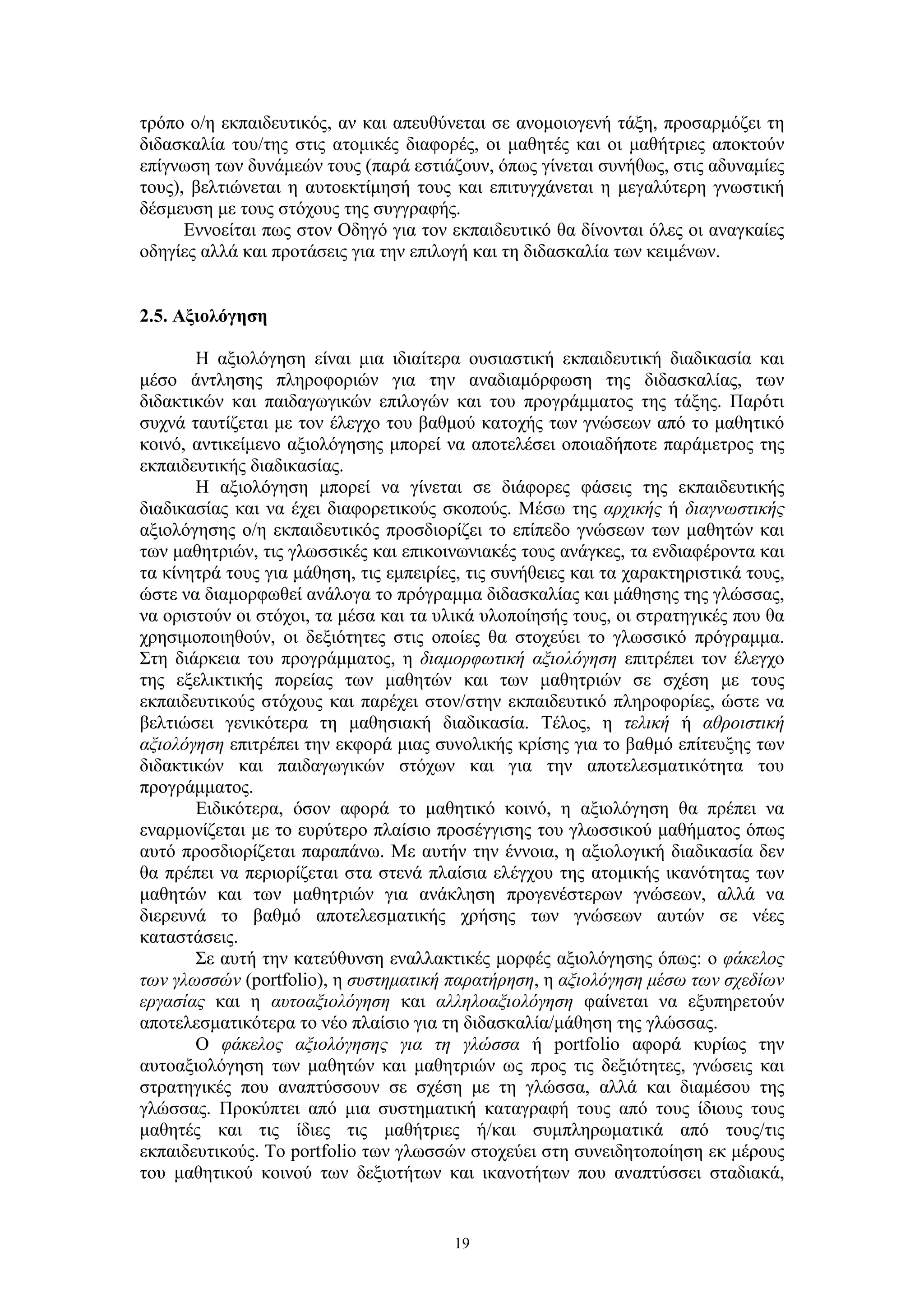 τρόπο ο/η εκπαιδευτικός, αν και απευθύνεται σε ανομοιογενή τάξη, προσαρμόζει τη
διδασκαλία του/της στις ατομικές διαφορές, οι μαθητές και οι μαθήτριες αποκτούν
επίγνωση των δυνάμεών τους (παρά εστιάζουν, όπως γίνεται συνήθως, στις αδυναμίες
τους), βελτιώνεται η αυτοεκτίμησή τους και επιτυγχάνεται η μεγαλύτερη γνωστική
δέσμευση με τους στόχους της συγγραφής.
Εννοείται πως στον Οδηγό για τον εκπαιδευτικό θα δίνονται όλες οι αναγκαίες
οδηγίες αλλά και προτάσεις για την επιλογή και τη διδασκαλία των κειμένων.
2.5. Αξιολόγηση
Η αξιολόγηση είναι μια ιδιαίτερα ουσιαστική εκπαιδευτική διαδικασία και
μέσο άντλησης πληροφοριών για την αναδιαμόρφωση της διδασκαλίας, των
διδακτικών και παιδαγωγικών επιλογών και του προγράμματος της τάξης. Παρότι
συχνά ταυτίζεται με τον έλεγχο του βαθμού κατοχής των γνώσεων από το μαθητικό
κοινό, αντικείμενο αξιολόγησης μπορεί να αποτελέσει οποιαδήποτε παράμετρος της
εκπαιδευτικής διαδικασίας.
Η αξιολόγηση μπορεί να γίνεται σε διάφορες φάσεις της εκπαιδευτικής
διαδικασίας και να έχει διαφορετικούς σκοπούς. Μέσω της αρχικής ή διαγνωστικής
αξιολόγησης ο/η εκπαιδευτικός προσδιορίζει το επίπεδο γνώσεων των μαθητών και
των μαθητριών, τις γλωσσικές και επικοινωνιακές τους ανάγκες, τα ενδιαφέροντα και
τα κίνητρά τους για μάθηση, τις εμπειρίες, τις συνήθειες και τα χαρακτηριστικά τους,
ώστε να διαμορφωθεί ανάλογα το πρόγραμμα διδασκαλίας και μάθησης της γλώσσας,
να οριστούν οι στόχοι, τα μέσα και τα υλικά υλοποίησής τους, οι στρατηγικές που θα
χρησιμοποιηθούν, οι δεξιότητες στις οποίες θα στοχεύει το γλωσσικό πρόγραμμα.
Στη διάρκεια του προγράμματος, η διαμορφωτική αξιολόγηση επιτρέπει τον έλεγχο
της εξελικτικής πορείας των μαθητών και των μαθητριών σε σχέση με τους
εκπαιδευτικούς στόχους και παρέχει στον/στην εκπαιδευτικό πληροφορίες, ώστε να
βελτιώσει γενικότερα τη μαθησιακή διαδικασία. Τέλος, η τελική ή αθροιστική
αξιολόγηση επιτρέπει την εκφορά μιας συνολικής κρίσης για το βαθμό επίτευξης των
διδακτικών και παιδαγωγικών στόχων και για την αποτελεσματικότητα του
προγράμματος.
Ειδικότερα, όσον αφορά το μαθητικό κοινό, η αξιολόγηση θα πρέπει να
εναρμονίζεται με το ευρύτερο πλαίσιο προσέγγισης του γλωσσικού μαθήματος όπως
αυτό προσδιορίζεται παραπάνω. Με αυτήν την έννοια, η αξιολογική διαδικασία δεν
θα πρέπει να περιορίζεται στα στενά πλαίσια ελέγχου της ατομικής ικανότητας των
μαθητών και των μαθητριών για ανάκληση προγενέστερων γνώσεων, αλλά να
διερευνά το βαθμό αποτελεσματικής χρήσης των γνώσεων αυτών σε νέες
καταστάσεις.
Σε αυτή την κατεύθυνση εναλλακτικές μορφές αξιολόγησης όπως: ο φάκελος
των γλωσσών (portfolio), η συστηματική παρατήρηση, η αξιολόγηση μέσω των σχεδίων
εργασίας και η αυτοαξιολόγηση και αλληλοαξιολόγηση φαίνεται να εξυπηρετούν
αποτελεσματικότερα το νέο πλαίσιο για τη διδασκαλία/μάθηση της γλώσσας.
Ο φάκελος αξιολόγησης για τη γλώσσα ή portfolio αφορά κυρίως την
αυτοαξιολόγηση των μαθητών και μαθητριών ως προς τις δεξιότητες, γνώσεις και
στρατηγικές που αναπτύσσουν σε σχέση με τη γλώσσα, αλλά και διαμέσου της
γλώσσας. Προκύπτει από μια συστηματική καταγραφή τους από τους ίδιους τους
μαθητές και τις ίδιες τις μαθήτριες ή/και συμπληρωματικά από τους/τις
εκπαιδευτικούς. Το portfolio των γλωσσών στοχεύει στη συνειδητοποίηση εκ μέρους
του μαθητικού κοινού των δεξιοτήτων και ικανοτήτων που αναπτύσσει σταδιακά,

19

 