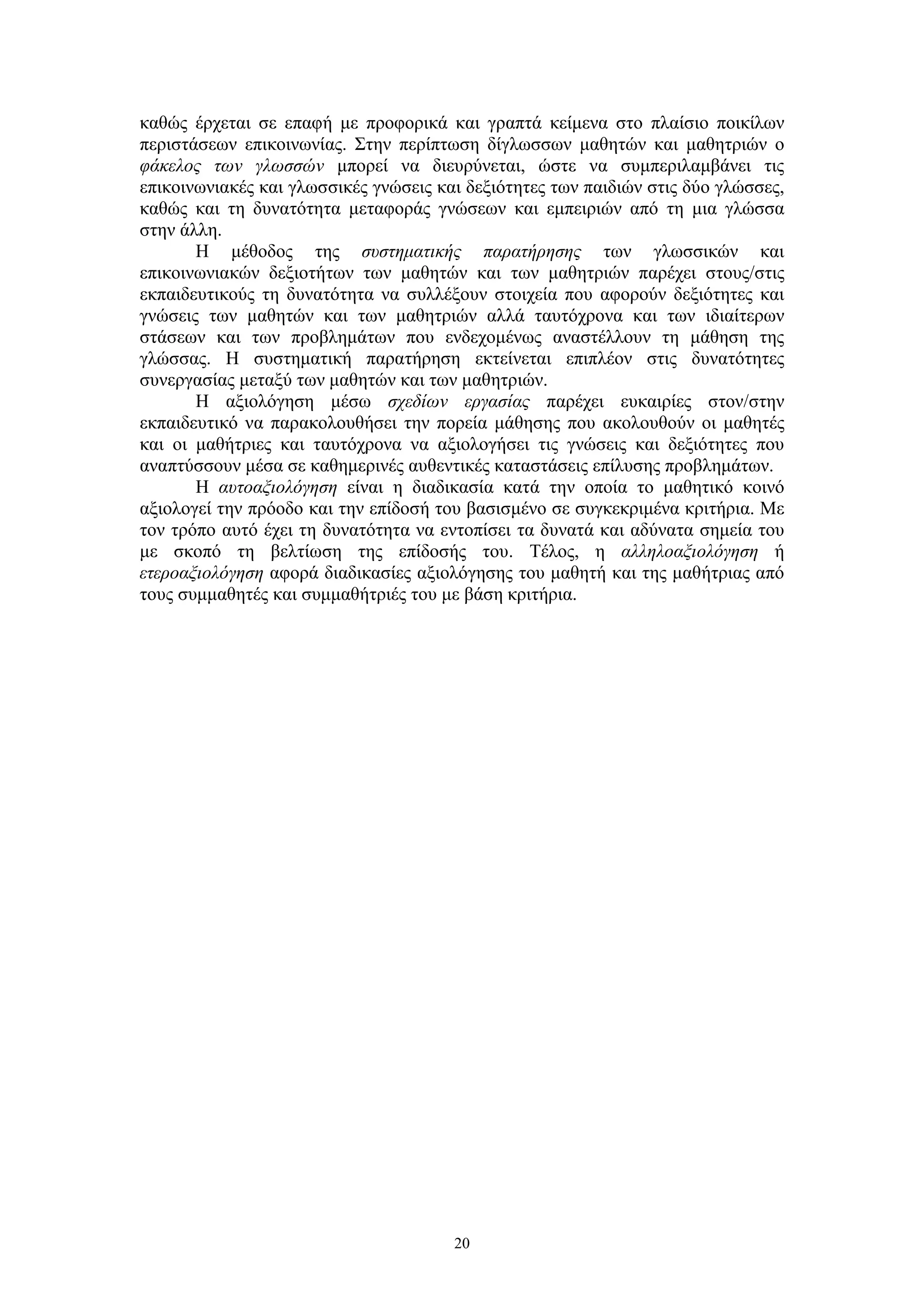 καθώς έρχεται σε επαφή με προφορικά και γραπτά κείμενα στο πλαίσιο ποικίλων
περιστάσεων επικοινωνίας. Στην περίπτωση δίγλωσσων μαθητών και μαθητριών ο
φάκελος των γλωσσών μπορεί να διευρύνεται, ώστε να συμπεριλαμβάνει τις
επικοινωνιακές και γλωσσικές γνώσεις και δεξιότητες των παιδιών στις δύο γλώσσες,
καθώς και τη δυνατότητα μεταφοράς γνώσεων και εμπειριών από τη μια γλώσσα
στην άλλη.
Η μέθοδος της συστηματικής παρατήρησης των γλωσσικών και
επικοινωνιακών δεξιοτήτων των μαθητών και των μαθητριών παρέχει στους/στις
εκπαιδευτικούς τη δυνατότητα να συλλέξουν στοιχεία που αφορούν δεξιότητες και
γνώσεις των μαθητών και των μαθητριών αλλά ταυτόχρονα και των ιδιαίτερων
στάσεων και των προβλημάτων που ενδεχομένως αναστέλλουν τη μάθηση της
γλώσσας. Η συστηματική παρατήρηση εκτείνεται επιπλέον στις δυνατότητες
συνεργασίας μεταξύ των μαθητών και των μαθητριών.
Η αξιολόγηση μέσω σχεδίων εργασίας παρέχει ευκαιρίες στον/στην
εκπαιδευτικό να παρακολουθήσει την πορεία μάθησης που ακολουθούν οι μαθητές
και οι μαθήτριες και ταυτόχρονα να αξιολογήσει τις γνώσεις και δεξιότητες που
αναπτύσσουν μέσα σε καθημερινές αυθεντικές καταστάσεις επίλυσης προβλημάτων.
Η αυτοαξιολόγηση είναι η διαδικασία κατά την οποία το μαθητικό κοινό
αξιολογεί την πρόοδο και την επίδοσή του βασισμένο σε συγκεκριμένα κριτήρια. Με
τον τρόπο αυτό έχει τη δυνατότητα να εντοπίσει τα δυνατά και αδύνατα σημεία του
με σκοπό τη βελτίωση της επίδοσής του. Τέλος, η αλληλοαξιολόγηση ή
ετεροαξιολόγηση αφορά διαδικασίες αξιολόγησης του μαθητή και της μαθήτριας από
τους συμμαθητές και συμμαθήτριές του με βάση κριτήρια.

20

 