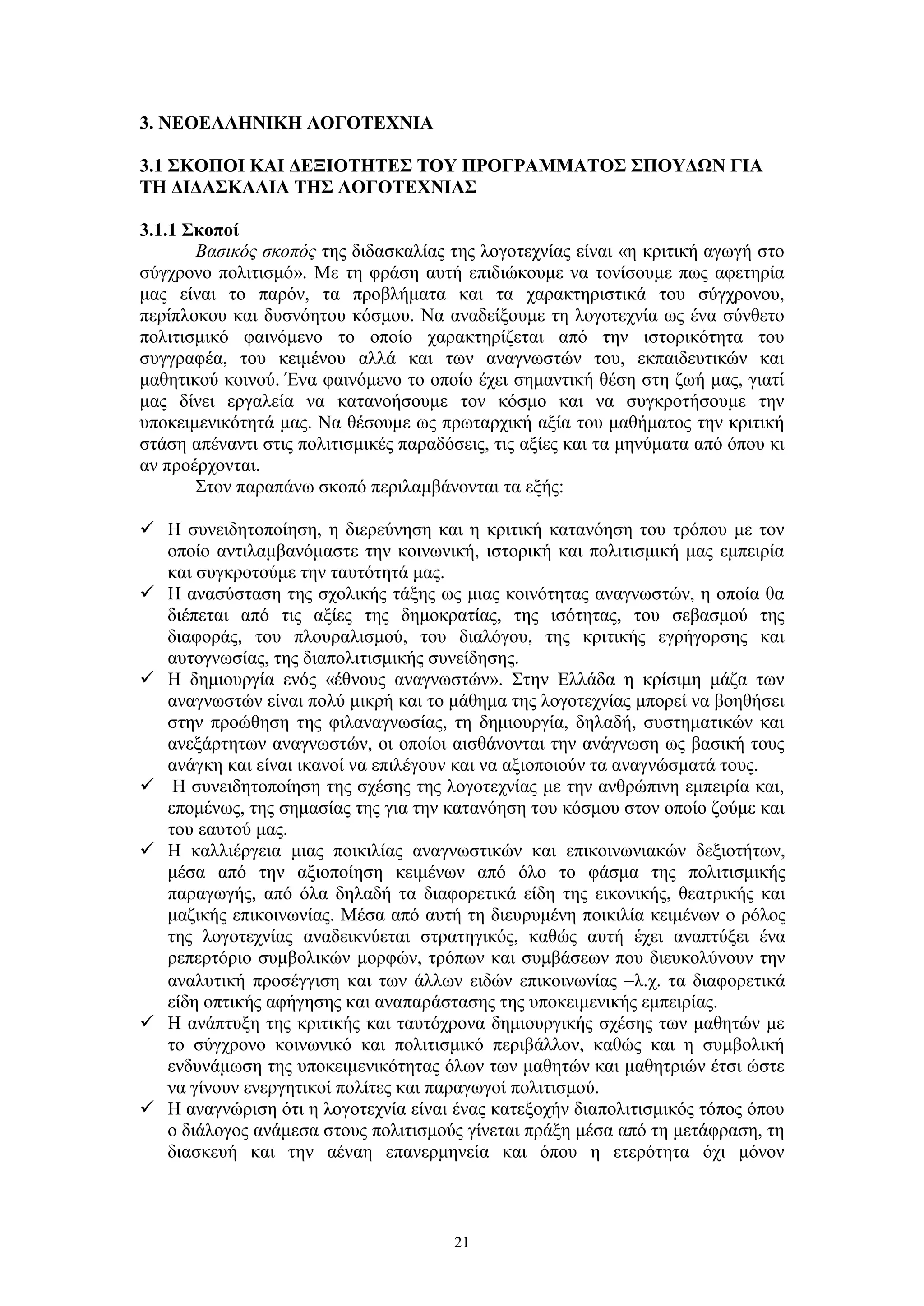 3. ΝΕΟΕΛΛΗΝΙΚΗ ΛΟΓΟΤΕΧΝΙΑ
3.1 ΣΚΟΠΟΙ ΚΑΙ ΔΕΞΙΟΤΗΤΕΣ ΤΟΥ ΠΡΟΓΡΑΜΜΑΤΟΣ ΣΠΟΥΔΩΝ ΓΙΑ
ΤΗ ΔΙΔΑΣΚΑΛΙΑ ΤΗΣ ΛΟΓΟΤΕΧΝΙΑΣ
3.1.1 Σκοποί
Βασικός σκοπός της διδασκαλίας της λογοτεχνίας είναι «η κριτική αγωγή στο
σύγχρονο πολιτισμό». Με τη φράση αυτή επιδιώκουμε να τονίσουμε πως αφετηρία
μας είναι το παρόν, τα προβλήματα και τα χαρακτηριστικά του σύγχρονου,
περίπλοκου και δυσνόητου κόσμου. Να αναδείξουμε τη λογοτεχνία ως ένα σύνθετο
πολιτισμικό φαινόμενο το οποίο χαρακτηρίζεται από την ιστορικότητα του
συγγραφέα, του κειμένου αλλά και των αναγνωστών του, εκπαιδευτικών και
μαθητικού κοινού. Ένα φαινόμενο το οποίο έχει σημαντική θέση στη ζωή μας, γιατί
μας δίνει εργαλεία να κατανοήσουμε τον κόσμο και να συγκροτήσουμε την
υποκειμενικότητά μας. Να θέσουμε ως πρωταρχική αξία του μαθήματος την κριτική
στάση απέναντι στις πολιτισμικές παραδόσεις, τις αξίες και τα μηνύματα από όπου κι
αν προέρχονται.
Στον παραπάνω σκοπό περιλαμβάνονται τα εξής:
 Η συνειδητοποίηση, η διερεύνηση και η κριτική κατανόηση του τρόπου με τον
οποίο αντιλαμβανόμαστε την κοινωνική, ιστορική και πολιτισμική μας εμπειρία
και συγκροτούμε την ταυτότητά μας.
 Η ανασύσταση της σχολικής τάξης ως μιας κοινότητας αναγνωστών, η οποία θα
διέπεται από τις αξίες της δημοκρατίας, της ισότητας, του σεβασμού της
διαφοράς, του πλουραλισμού, του διαλόγου, της κριτικής εγρήγορσης και
αυτογνωσίας, της διαπολιτισμικής συνείδησης.
 Η δημιουργία ενός «έθνους αναγνωστών». Στην Ελλάδα η κρίσιμη μάζα των
αναγνωστών είναι πολύ μικρή και το μάθημα της λογοτεχνίας μπορεί να βοηθήσει
στην προώθηση της φιλαναγνωσίας, τη δημιουργία, δηλαδή, συστηματικών και
ανεξάρτητων αναγνωστών, οι οποίοι αισθάνονται την ανάγνωση ως βασική τους
ανάγκη και είναι ικανοί να επιλέγουν και να αξιοποιούν τα αναγνώσματά τους.
 Η συνειδητοποίηση της σχέσης της λογοτεχνίας με την ανθρώπινη εμπειρία και,
επομένως, της σημασίας της για την κατανόηση του κόσμου στον οποίο ζούμε και
του εαυτού μας.
 Η καλλιέργεια μιας ποικιλίας αναγνωστικών και επικοινωνιακών δεξιοτήτων,
μέσα από την αξιοποίηση κειμένων από όλο το φάσμα της πολιτισμικής
παραγωγής, από όλα δηλαδή τα διαφορετικά είδη της εικονικής, θεατρικής και
μαζικής επικοινωνίας. Mέσα από αυτή τη διευρυμένη ποικιλία κειμένων ο ρόλος
της λογοτεχνίας αναδεικνύεται στρατηγικός, καθώς αυτή έχει αναπτύξει ένα
ρεπερτόριο συμβολικών μορφών, τρόπων και συμβάσεων που διευκολύνουν την
αναλυτική προσέγγιση και των άλλων ειδών επικοινωνίας −λ.χ. τα διαφορετικά
είδη οπτικής αφήγησης και αναπαράστασης της υποκειμενικής εμπειρίας.
 Η ανάπτυξη της κριτικής και ταυτόχρονα δημιουργικής σχέσης των μαθητών με
το σύγχρονο κοινωνικό και πολιτισμικό περιβάλλον, καθώς και η συμβολική
ενδυνάμωση της υποκειμενικότητας όλων των μαθητών και μαθητριών έτσι ώστε
να γίνουν ενεργητικοί πολίτες και παραγωγοί πολιτισμού.
 Η αναγνώριση ότι η λογοτεχνία είναι ένας κατεξοχήν διαπολιτισμικός τόπος όπου
ο διάλογος ανάμεσα στους πολιτισμούς γίνεται πράξη μέσα από τη μετάφραση, τη
διασκευή και την αέναη επανερμηνεία και όπου η ετερότητα όχι μόνον

21

 