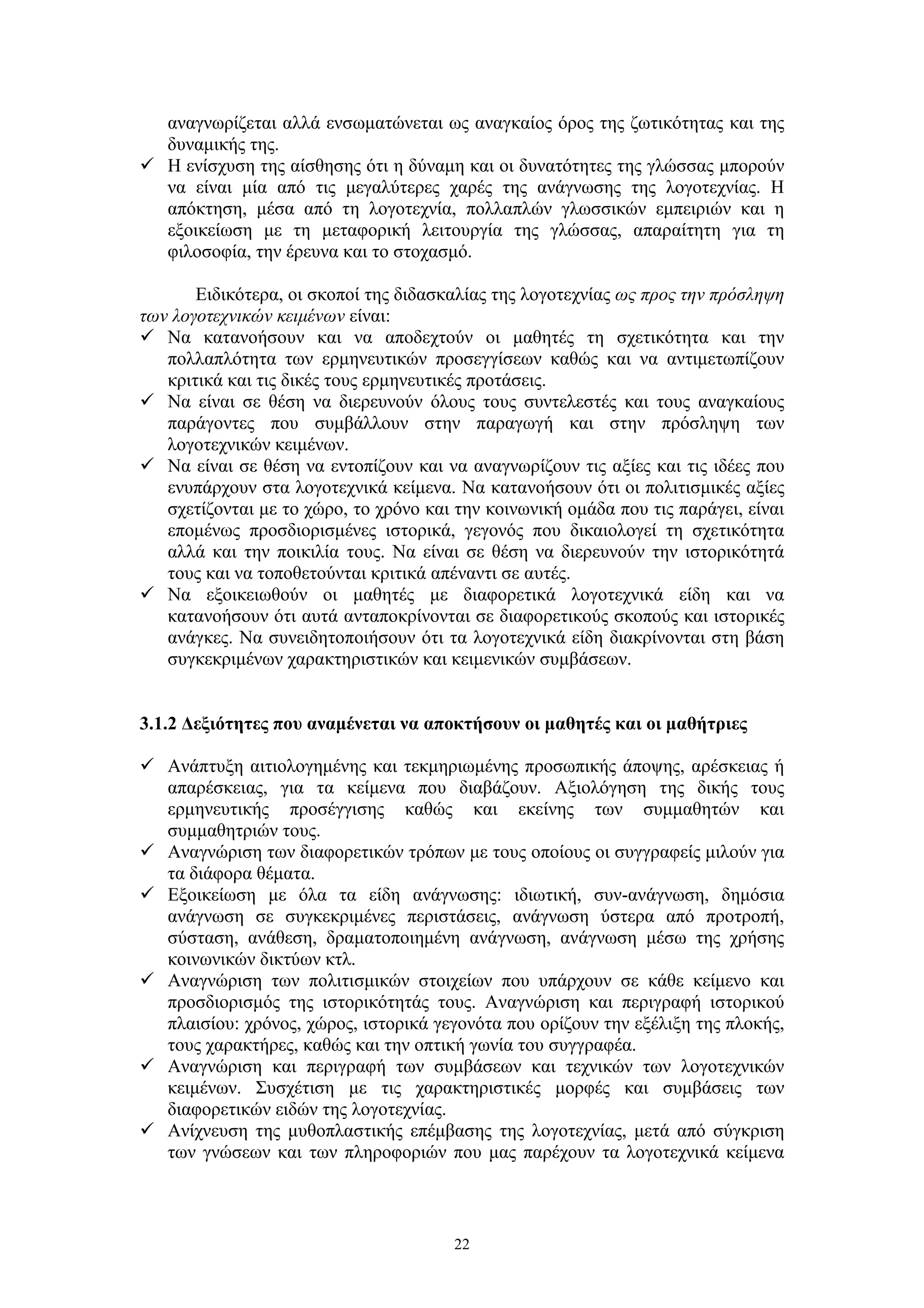 αναγνωρίζεται αλλά ενσωματώνεται ως αναγκαίος όρος της ζωτικότητας και της
δυναμικής της.
 Η ενίσχυση της αίσθησης ότι η δύναμη και οι δυνατότητες της γλώσσας μπορούν
να είναι μία από τις μεγαλύτερες χαρές της ανάγνωσης της λογοτεχνίας. Η
απόκτηση, μέσα από τη λογοτεχνία, πολλαπλών γλωσσικών εμπειριών και η
εξοικείωση με τη μεταφορική λειτουργία της γλώσσας, απαραίτητη για τη
φιλοσοφία, την έρευνα και το στοχασμό.
Ειδικότερα, οι σκοποί της διδασκαλίας της λογοτεχνίας ως προς την πρόσληψη
των λογοτεχνικών κειμένων είναι:
 Να κατανοήσουν και να αποδεχτούν οι μαθητές τη σχετικότητα και την
πολλαπλότητα των ερμηνευτικών προσεγγίσεων καθώς και να αντιμετωπίζουν
κριτικά και τις δικές τους ερμηνευτικές προτάσεις.
 Να είναι σε θέση να διερευνούν όλους τους συντελεστές και τους αναγκαίους
παράγοντες που συμβάλλουν στην παραγωγή και στην πρόσληψη των
λογοτεχνικών κειμένων.
 Να είναι σε θέση να εντοπίζουν και να αναγνωρίζουν τις αξίες και τις ιδέες που
ενυπάρχουν στα λογοτεχνικά κείμενα. Να κατανοήσουν ότι οι πολιτισμικές αξίες
σχετίζονται με το χώρο, το χρόνο και την κοινωνική ομάδα που τις παράγει, είναι
επομένως προσδιορισμένες ιστορικά, γεγονός που δικαιολογεί τη σχετικότητα
αλλά και την ποικιλία τους. Να είναι σε θέση να διερευνούν την ιστορικότητά
τους και να τοποθετούνται κριτικά απέναντι σε αυτές.
 Να εξοικειωθούν οι μαθητές με διαφορετικά λογοτεχνικά είδη και να
κατανοήσουν ότι αυτά ανταποκρίνονται σε διαφορετικούς σκοπούς και ιστορικές
ανάγκες. Να συνειδητοποιήσουν ότι τα λογοτεχνικά είδη διακρίνονται στη βάση
συγκεκριμένων χαρακτηριστικών και κειμενικών συμβάσεων.
3.1.2 Δεξιότητες που αναμένεται να αποκτήσουν οι μαθητές και οι μαθήτριες
 Ανάπτυξη αιτιολογημένης και τεκμηριωμένης προσωπικής άποψης, αρέσκειας ή
απαρέσκειας, για τα κείμενα που διαβάζουν. Αξιολόγηση της δικής τους
ερμηνευτικής προσέγγισης καθώς και εκείνης των συμμαθητών και
συμμαθητριών τους.
 Αναγνώριση των διαφορετικών τρόπων με τους οποίους οι συγγραφείς μιλούν για
τα διάφορα θέματα.
 Εξοικείωση με όλα τα είδη ανάγνωσης: ιδιωτική, συν-ανάγνωση, δημόσια
ανάγνωση σε συγκεκριμένες περιστάσεις, ανάγνωση ύστερα από προτροπή,
σύσταση, ανάθεση, δραματοποιημένη ανάγνωση, ανάγνωση μέσω της χρήσης
κοινωνικών δικτύων κτλ.
 Αναγνώριση των πολιτισμικών στοιχείων που υπάρχουν σε κάθε κείμενο και
προσδιορισμός της ιστορικότητάς τους. Αναγνώριση και περιγραφή ιστορικού
πλαισίου: χρόνος, χώρος, ιστορικά γεγονότα που ορίζουν την εξέλιξη της πλοκής,
τους χαρακτήρες, καθώς και την οπτική γωνία του συγγραφέα.
 Αναγνώριση και περιγραφή των συμβάσεων και τεχνικών των λογοτεχνικών
κειμένων. Συσχέτιση με τις χαρακτηριστικές μορφές και συμβάσεις των
διαφορετικών ειδών της λογοτεχνίας.
 Ανίχνευση της μυθοπλαστικής επέμβασης της λογοτεχνίας, μετά από σύγκριση
των γνώσεων και των πληροφοριών που μας παρέχουν τα λογοτεχνικά κείμενα

22

 