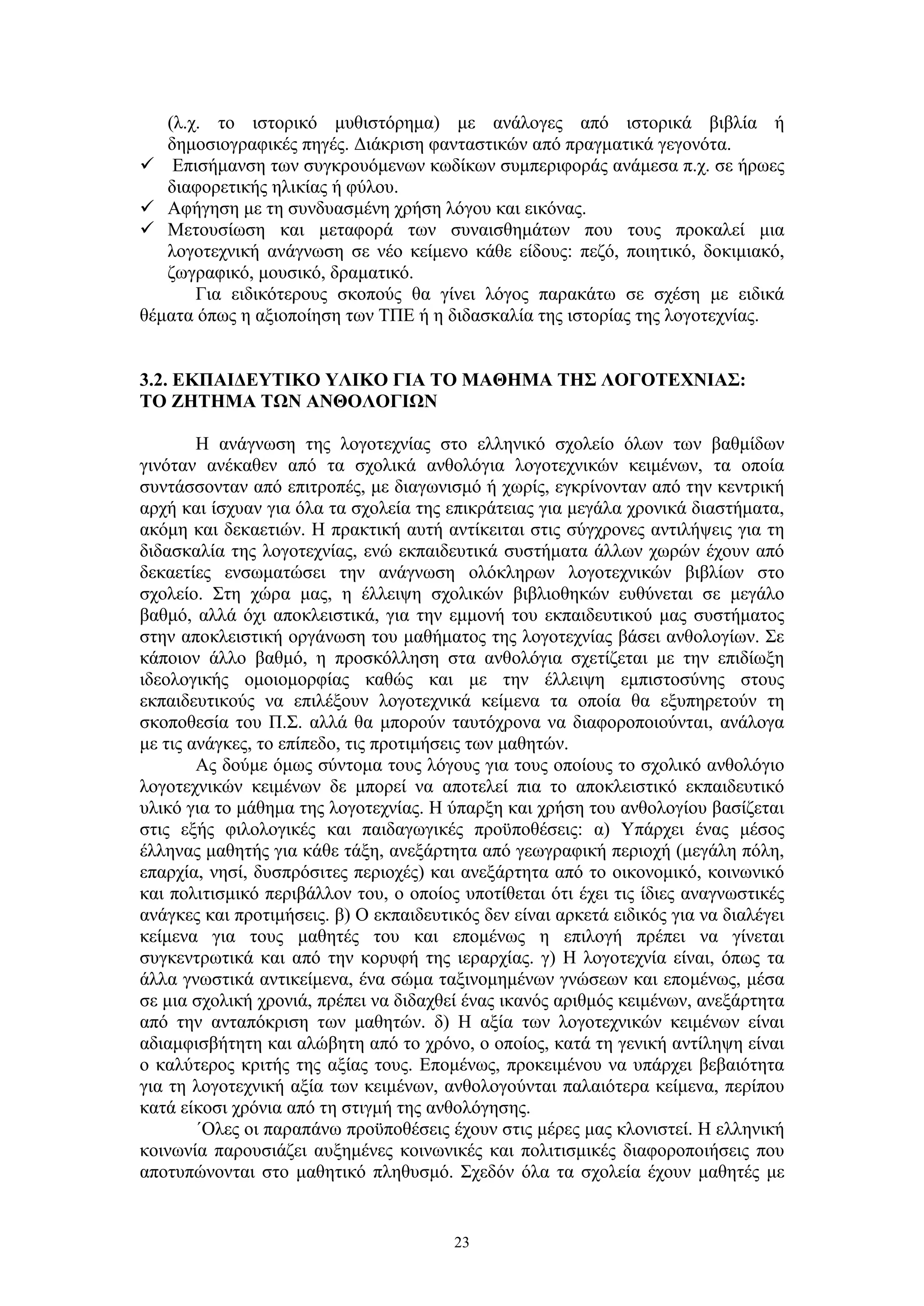 (λ.χ. το ιστορικό μυθιστόρημα) με ανάλογες από ιστορικά βιβλία ή
δημοσιογραφικές πηγές. Διάκριση φανταστικών από πραγματικά γεγονότα.
 Επισήμανση των συγκρουόμενων κωδίκων συμπεριφοράς ανάμεσα π.χ. σε ήρωες
διαφορετικής ηλικίας ή φύλου.
 Αφήγηση με τη συνδυασμένη χρήση λόγου και εικόνας.
 Μετουσίωση και μεταφορά των συναισθημάτων που τους προκαλεί μια
λογοτεχνική ανάγνωση σε νέο κείμενο κάθε είδους: πεζό, ποιητικό, δοκιμιακό,
ζωγραφικό, μουσικό, δραματικό.
Για ειδικότερους σκοπούς θα γίνει λόγος παρακάτω σε σχέση με ειδικά
θέματα όπως η αξιοποίηση των ΤΠΕ ή η διδασκαλία της ιστορίας της λογοτεχνίας.
3.2. ΕΚΠΑΙΔΕΥΤΙΚΟ ΥΛΙΚΟ ΓΙΑ ΤΟ ΜΑΘΗΜΑ ΤΗΣ ΛΟΓΟΤΕΧΝΙΑΣ:
ΤΟ ΖΗΤΗΜΑ ΤΩΝ ΑΝΘΟΛΟΓΙΩΝ
Η ανάγνωση της λογοτεχνίας στο ελληνικό σχολείο όλων των βαθμίδων
γινόταν ανέκαθεν από τα σχολικά ανθολόγια λογοτεχνικών κειμένων, τα οποία
συντάσσονταν από επιτροπές, με διαγωνισμό ή χωρίς, εγκρίνονταν από την κεντρική
αρχή και ίσχυαν για όλα τα σχολεία της επικράτειας για μεγάλα χρονικά διαστήματα,
ακόμη και δεκαετιών. Η πρακτική αυτή αντίκειται στις σύγχρονες αντιλήψεις για τη
διδασκαλία της λογοτεχνίας, ενώ εκπαιδευτικά συστήματα άλλων χωρών έχουν από
δεκαετίες ενσωματώσει την ανάγνωση ολόκληρων λογοτεχνικών βιβλίων στο
σχολείο. Στη χώρα μας, η έλλειψη σχολικών βιβλιοθηκών ευθύνεται σε μεγάλο
βαθμό, αλλά όχι αποκλειστικά, για την εμμονή του εκπαιδευτικού μας συστήματος
στην αποκλειστική οργάνωση του μαθήματος της λογοτεχνίας βάσει ανθολογίων. Σε
κάποιον άλλο βαθμό, η προσκόλληση στα ανθολόγια σχετίζεται με την επιδίωξη
ιδεολογικής ομοιομορφίας καθώς και με την έλλειψη εμπιστοσύνης στους
εκπαιδευτικούς να επιλέξουν λογοτεχνικά κείμενα τα οποία θα εξυπηρετούν τη
σκοποθεσία του Π.Σ. αλλά θα μπορούν ταυτόχρονα να διαφοροποιούνται, ανάλογα
με τις ανάγκες, το επίπεδο, τις προτιμήσεις των μαθητών.
Ας δούμε όμως σύντομα τους λόγους για τους οποίους το σχολικό ανθολόγιο
λογοτεχνικών κειμένων δε μπορεί να αποτελεί πια το αποκλειστικό εκπαιδευτικό
υλικό για το μάθημα της λογοτεχνίας. Η ύπαρξη και χρήση του ανθολογίου βασίζεται
στις εξής φιλολογικές και παιδαγωγικές προϋποθέσεις: α) Υπάρχει ένας μέσος
έλληνας μαθητής για κάθε τάξη, ανεξάρτητα από γεωγραφική περιοχή (μεγάλη πόλη,
επαρχία, νησί, δυσπρόσιτες περιοχές) και ανεξάρτητα από το οικονομικό, κοινωνικό
και πολιτισμικό περιβάλλον του, ο οποίος υποτίθεται ότι έχει τις ίδιες αναγνωστικές
ανάγκες και προτιμήσεις. β) Ο εκπαιδευτικός δεν είναι αρκετά ειδικός για να διαλέγει
κείμενα για τους μαθητές του και επομένως η επιλογή πρέπει να γίνεται
συγκεντρωτικά και από την κορυφή της ιεραρχίας. γ) Η λογοτεχνία είναι, όπως τα
άλλα γνωστικά αντικείμενα, ένα σώμα ταξινομημένων γνώσεων και επομένως, μέσα
σε μια σχολική χρονιά, πρέπει να διδαχθεί ένας ικανός αριθμός κειμένων, ανεξάρτητα
από την ανταπόκριση των μαθητών. δ) Η αξία των λογοτεχνικών κειμένων είναι
αδιαμφισβήτητη και αλώβητη από το χρόνο, ο οποίος, κατά τη γενική αντίληψη είναι
ο καλύτερος κριτής της αξίας τους. Επομένως, προκειμένου να υπάρχει βεβαιότητα
για τη λογοτεχνική αξία των κειμένων, ανθολογούνται παλαιότερα κείμενα, περίπου
κατά είκοσι χρόνια από τη στιγμή της ανθολόγησης.
΄Ολες οι παραπάνω προϋποθέσεις έχουν στις μέρες μας κλονιστεί. Η ελληνική
κοινωνία παρουσιάζει αυξημένες κοινωνικές και πολιτισμικές διαφοροποιήσεις που
αποτυπώνονται στο μαθητικό πληθυσμό. Σχεδόν όλα τα σχολεία έχουν μαθητές με

23

 