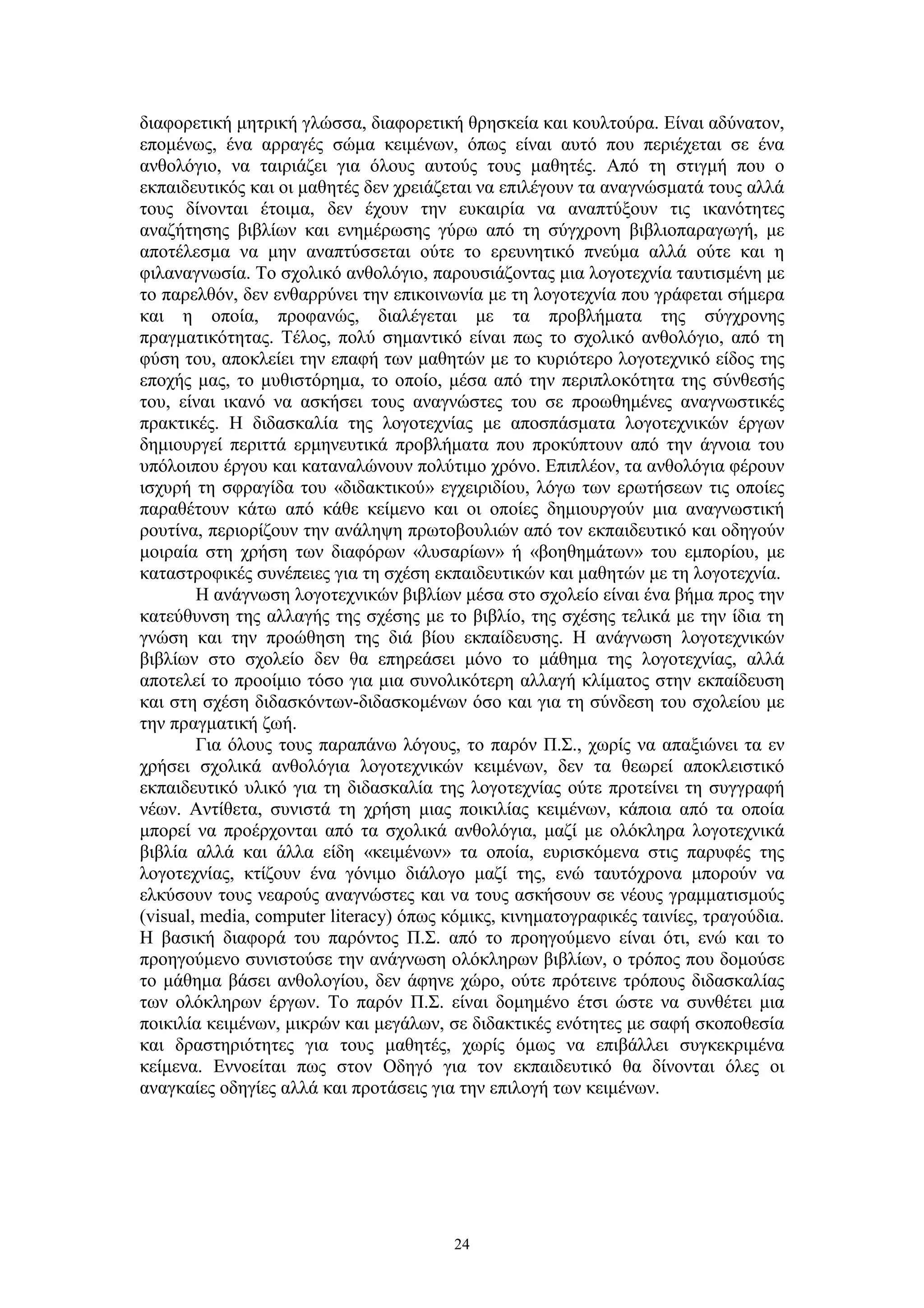 διαφορετική μητρική γλώσσα, διαφορετική θρησκεία και κουλτούρα. Είναι αδύνατον,
επομένως, ένα αρραγές σώμα κειμένων, όπως είναι αυτό που περιέχεται σε ένα
ανθολόγιο, να ταιριάζει για όλους αυτούς τους μαθητές. Από τη στιγμή που ο
εκπαιδευτικός και οι μαθητές δεν χρειάζεται να επιλέγουν τα αναγνώσματά τους αλλά
τους δίνονται έτοιμα, δεν έχουν την ευκαιρία να αναπτύξουν τις ικανότητες
αναζήτησης βιβλίων και ενημέρωσης γύρω από τη σύγχρονη βιβλιοπαραγωγή, με
αποτέλεσμα να μην αναπτύσσεται ούτε το ερευνητικό πνεύμα αλλά ούτε και η
φιλαναγνωσία. Το σχολικό ανθολόγιο, παρουσιάζοντας μια λογοτεχνία ταυτισμένη με
το παρελθόν, δεν ενθαρρύνει την επικοινωνία με τη λογοτεχνία που γράφεται σήμερα
και η οποία, προφανώς, διαλέγεται με τα προβλήματα της σύγχρονης
πραγματικότητας. Τέλος, πολύ σημαντικό είναι πως το σχολικό ανθολόγιο, από τη
φύση του, αποκλείει την επαφή των μαθητών με το κυριότερο λογοτεχνικό είδος της
εποχής μας, το μυθιστόρημα, το οποίο, μέσα από την περιπλοκότητα της σύνθεσής
του, είναι ικανό να ασκήσει τους αναγνώστες του σε προωθημένες αναγνωστικές
πρακτικές. Η διδασκαλία της λογοτεχνίας με αποσπάσματα λογοτεχνικών έργων
δημιουργεί περιττά ερμηνευτικά προβλήματα που προκύπτουν από την άγνοια του
υπόλοιπου έργου και καταναλώνουν πολύτιμο χρόνο. Επιπλέον, τα ανθολόγια φέρουν
ισχυρή τη σφραγίδα του «διδακτικού» εγχειριδίου, λόγω των ερωτήσεων τις οποίες
παραθέτουν κάτω από κάθε κείμενο και οι οποίες δημιουργούν μια αναγνωστική
ρουτίνα, περιορίζουν την ανάληψη πρωτοβουλιών από τον εκπαιδευτικό και οδηγούν
μοιραία στη χρήση των διαφόρων «λυσαρίων» ή «βοηθημάτων» του εμπορίου, με
καταστροφικές συνέπειες για τη σχέση εκπαιδευτικών και μαθητών με τη λογοτεχνία.
Η ανάγνωση λογοτεχνικών βιβλίων μέσα στο σχολείο είναι ένα βήμα προς την
κατεύθυνση της αλλαγής της σχέσης με το βιβλίο, της σχέσης τελικά με την ίδια τη
γνώση και την προώθηση της διά βίου εκπαίδευσης. Η ανάγνωση λογοτεχνικών
βιβλίων στο σχολείο δεν θα επηρεάσει μόνο το μάθημα της λογοτεχνίας, αλλά
αποτελεί το προοίμιο τόσο για μια συνολικότερη αλλαγή κλίματος στην εκπαίδευση
και στη σχέση διδασκόντων-διδασκομένων όσο και για τη σύνδεση του σχολείου με
την πραγματική ζωή.
Για όλους τους παραπάνω λόγους, το παρόν Π.Σ., χωρίς να απαξιώνει τα εν
χρήσει σχολικά ανθολόγια λογοτεχνικών κειμένων, δεν τα θεωρεί αποκλειστικό
εκπαιδευτικό υλικό για τη διδασκαλία της λογοτεχνίας ούτε προτείνει τη συγγραφή
νέων. Αντίθετα, συνιστά τη χρήση μιας ποικιλίας κειμένων, κάποια από τα οποία
μπορεί να προέρχονται από τα σχολικά ανθολόγια, μαζί με ολόκληρα λογοτεχνικά
βιβλία αλλά και άλλα είδη «κειμένων» τα οποία, ευρισκόμενα στις παρυφές της
λογοτεχνίας, κτίζουν ένα γόνιμο διάλογο μαζί της, ενώ ταυτόχρονα μπορούν να
ελκύσουν τους νεαρούς αναγνώστες και να τους ασκήσουν σε νέους γραμματισμούς
(visual, media, computer literacy) όπως κόμικς, κινηματογραφικές ταινίες, τραγούδια.
Η βασική διαφορά του παρόντος Π.Σ. από το προηγούμενο είναι ότι, ενώ και το
προηγούμενο συνιστούσε την ανάγνωση ολόκληρων βιβλίων, ο τρόπος που δομούσε
το μάθημα βάσει ανθολογίου, δεν άφηνε χώρο, ούτε πρότεινε τρόπους διδασκαλίας
των ολόκληρων έργων. Το παρόν Π.Σ. είναι δομημένο έτσι ώστε να συνθέτει μια
ποικιλία κειμένων, μικρών και μεγάλων, σε διδακτικές ενότητες με σαφή σκοποθεσία
και δραστηριότητες για τους μαθητές, χωρίς όμως να επιβάλλει συγκεκριμένα
κείμενα. Εννοείται πως στον Οδηγό για τον εκπαιδευτικό θα δίνονται όλες οι
αναγκαίες οδηγίες αλλά και προτάσεις για την επιλογή των κειμένων.

24

 