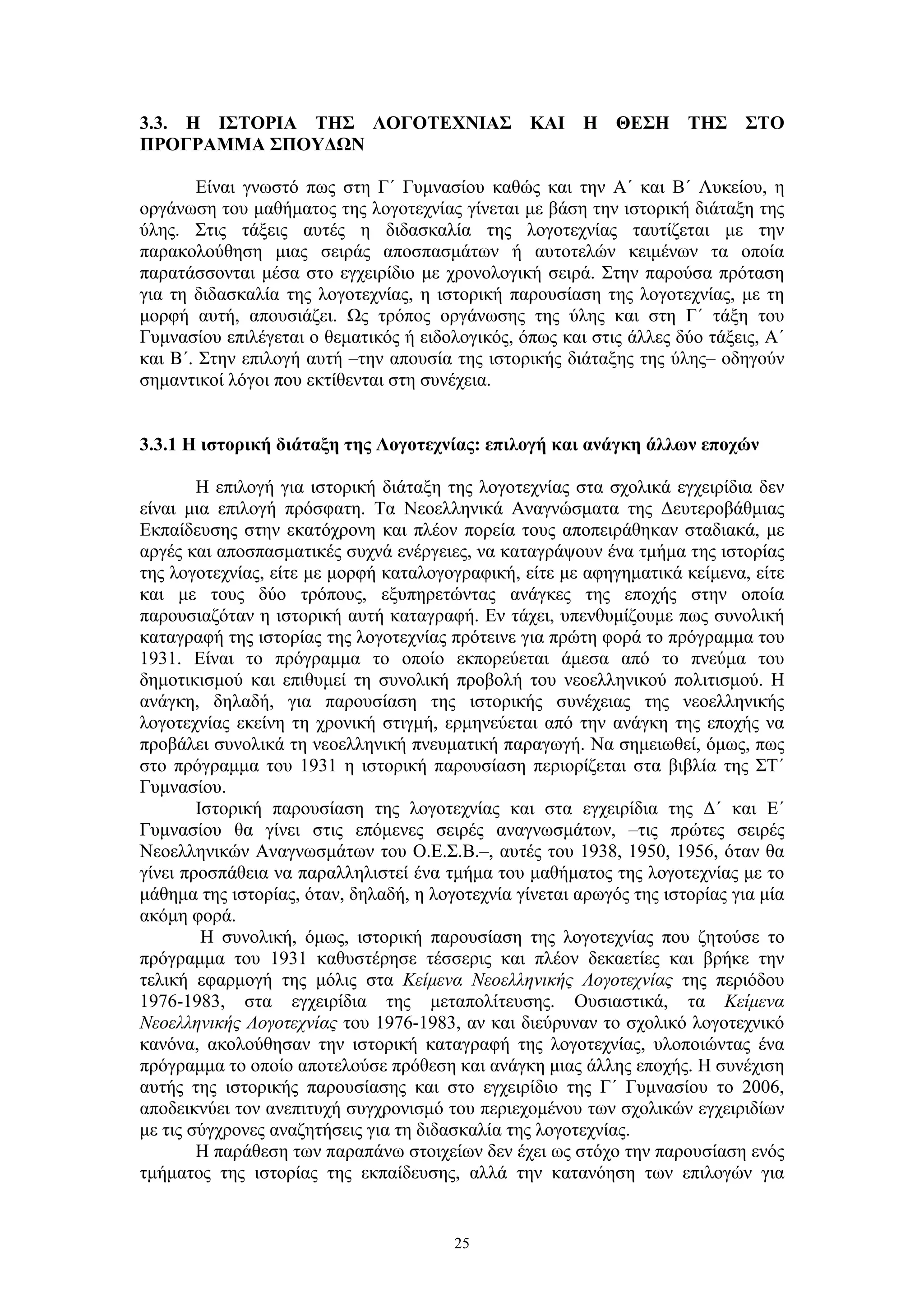 3.3. Η ΙΣΤΟΡΙΑ ΤΗΣ ΛΟΓΟΤΕΧΝΙΑΣ ΚΑΙ Η ΘΕΣΗ ΤΗΣ ΣΤΟ
ΠΡΟΓΡΑΜΜΑ ΣΠΟΥΔΩΝ
Eίναι γνωστό πως στη Γ΄ Γυμνασίου καθώς και την Α΄ και Β΄ Λυκείου, η
οργάνωση του μαθήματος της λογοτεχνίας γίνεται με βάση την ιστορική διάταξη της
ύλης. Στις τάξεις αυτές η διδασκαλία της λογοτεχνίας ταυτίζεται με την
παρακολούθηση μιας σειράς αποσπασμάτων ή αυτοτελών κειμένων τα οποία
παρατάσσονται μέσα στο εγχειρίδιο με χρονολογική σειρά. Στην παρούσα πρόταση
για τη διδασκαλία της λογοτεχνίας, η ιστορική παρουσίαση της λογοτεχνίας, με τη
μορφή αυτή, απουσιάζει. Ως τρόπος οργάνωσης της ύλης και στη Γ΄ τάξη του
Γυμνασίου επιλέγεται ο θεματικός ή ειδολογικός, όπως και στις άλλες δύο τάξεις, Α΄
και Β΄. Στην επιλογή αυτή –την απουσία της ιστορικής διάταξης της ύλης– οδηγούν
σημαντικοί λόγοι που εκτίθενται στη συνέχεια.
3.3.1 Η ιστορική διάταξη της Λογοτεχνίας: επιλογή και ανάγκη άλλων εποχών
Η επιλογή για ιστορική διάταξη της λογοτεχνίας στα σχολικά εγχειρίδια δεν
είναι μια επιλογή πρόσφατη. Τα Νεοελληνικά Αναγνώσματα της Δευτεροβάθμιας
Εκπαίδευσης στην εκατόχρονη και πλέον πορεία τους αποπειράθηκαν σταδιακά, με
αργές και αποσπασματικές συχνά ενέργειες, να καταγράψουν ένα τμήμα της ιστορίας
της λογοτεχνίας, είτε με μορφή καταλογογραφική, είτε με αφηγηματικά κείμενα, είτε
και με τους δύο τρόπους, εξυπηρετώντας ανάγκες της εποχής στην οποία
παρουσιαζόταν η ιστορική αυτή καταγραφή. Εν τάχει, υπενθυμίζουμε πως συνολική
καταγραφή της ιστορίας της λογοτεχνίας πρότεινε για πρώτη φορά το πρόγραμμα του
1931. Είναι το πρόγραμμα το οποίο εκπορεύεται άμεσα από το πνεύμα του
δημοτικισμού και επιθυμεί τη συνολική προβολή του νεοελληνικού πολιτισμού. Η
ανάγκη, δηλαδή, για παρουσίαση της ιστορικής συνέχειας της νεοελληνικής
λογοτεχνίας εκείνη τη χρονική στιγμή, ερμηνεύεται από την ανάγκη της εποχής να
προβάλει συνολικά τη νεοελληνική πνευματική παραγωγή. Να σημειωθεί, όμως, πως
στο πρόγραμμα του 1931 η ιστορική παρουσίαση περιορίζεται στα βιβλία της ΣΤ΄
Γυμνασίου.
Ιστορική παρουσίαση της λογοτεχνίας και στα εγχειρίδια της Δ΄ και Ε΄
Γυμνασίου θα γίνει στις επόμενες σειρές αναγνωσμάτων, –τις πρώτες σειρές
Νεοελληνικών Αναγνωσμάτων του Ο.Ε.Σ.Β.–, αυτές του 1938, 1950, 1956, όταν θα
γίνει προσπάθεια να παραλληλιστεί ένα τμήμα του μαθήματος της λογοτεχνίας με το
μάθημα της ιστορίας, όταν, δηλαδή, η λογοτεχνία γίνεται αρωγός της ιστορίας για μία
ακόμη φορά.
Η συνολική, όμως, ιστορική παρουσίαση της λογοτεχνίας που ζητούσε το
πρόγραμμα του 1931 καθυστέρησε τέσσερις και πλέον δεκαετίες και βρήκε την
τελική εφαρμογή της μόλις στα Κείμενα Νεοελληνικής Λογοτεχνίας της περιόδου
1976-1983, στα εγχειρίδια της μεταπολίτευσης. Ουσιαστικά, τα Κείμενα
Νεοελληνικής Λογοτεχνίας του 1976-1983, αν και διεύρυναν το σχολικό λογοτεχνικό
κανόνα, ακολούθησαν την ιστορική καταγραφή της λογοτεχνίας, υλοποιώντας ένα
πρόγραμμα το οποίο αποτελούσε πρόθεση και ανάγκη μιας άλλης εποχής. Η συνέχιση
αυτής της ιστορικής παρουσίασης και στο εγχειρίδιο της Γ΄ Γυμνασίου το 2006,
αποδεικνύει τον ανεπιτυχή συγχρονισμό του περιεχομένου των σχολικών εγχειριδίων
με τις σύγχρονες αναζητήσεις για τη διδασκαλία της λογοτεχνίας.
Η παράθεση των παραπάνω στοιχείων δεν έχει ως στόχο την παρουσίαση ενός
τμήματος της ιστορίας της εκπαίδευσης, αλλά την κατανόηση των επιλογών για

25

 