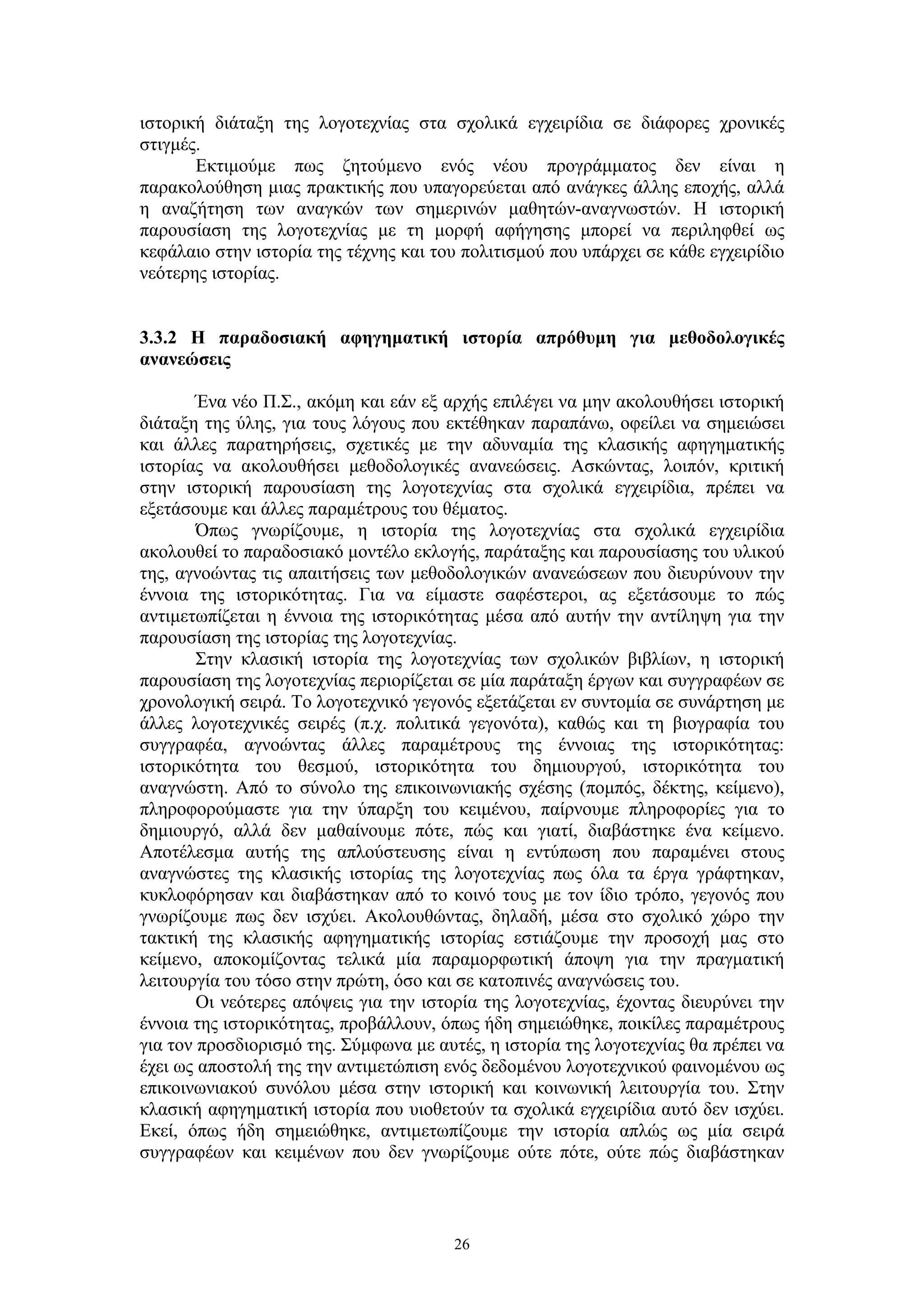 ιστορική διάταξη της λογοτεχνίας στα σχολικά εγχειρίδια σε διάφορες χρονικές
στιγμές.
Εκτιμούμε πως ζητούμενο ενός νέου προγράμματος δεν είναι η
παρακολούθηση μιας πρακτικής που υπαγορεύεται από ανάγκες άλλης εποχής, αλλά
η αναζήτηση των αναγκών των σημερινών μαθητών-αναγνωστών. Η ιστορική
παρουσίαση της λογοτεχνίας με τη μορφή αφήγησης μπορεί να περιληφθεί ως
κεφάλαιο στην ιστορία της τέχνης και του πολιτισμού που υπάρχει σε κάθε εγχειρίδιο
νεότερης ιστορίας.
3.3.2 Η παραδοσιακή αφηγηματική ιστορία απρόθυμη για μεθοδολογικές
ανανεώσεις
Ένα νέο Π.Σ., ακόμη και εάν εξ αρχής επιλέγει να μην ακολουθήσει ιστορική
διάταξη της ύλης, για τους λόγους που εκτέθηκαν παραπάνω, οφείλει να σημειώσει
και άλλες παρατηρήσεις, σχετικές με την αδυναμία της κλασικής αφηγηματικής
ιστορίας να ακολουθήσει μεθοδολογικές ανανεώσεις. Ασκώντας, λοιπόν, κριτική
στην ιστορική παρουσίαση της λογοτεχνίας στα σχολικά εγχειρίδια, πρέπει να
εξετάσουμε και άλλες παραμέτρους του θέματος.
Όπως γνωρίζουμε, η ιστορία της λογοτεχνίας στα σχολικά εγχειρίδια
ακολουθεί το παραδοσιακό μοντέλο εκλογής, παράταξης και παρουσίασης του υλικού
της, αγνοώντας τις απαιτήσεις των μεθοδολογικών ανανεώσεων που διευρύνουν την
έννοια της ιστορικότητας. Για να είμαστε σαφέστεροι, ας εξετάσουμε το πώς
αντιμετωπίζεται η έννοια της ιστορικότητας μέσα από αυτήν την αντίληψη για την
παρουσίαση της ιστορίας της λογοτεχνίας.
Στην κλασική ιστορία της λογοτεχνίας των σχολικών βιβλίων, η ιστορική
παρουσίαση της λογοτεχνίας περιορίζεται σε μία παράταξη έργων και συγγραφέων σε
χρονολογική σειρά. Το λογοτεχνικό γεγονός εξετάζεται εν συντομία σε συνάρτηση με
άλλες λογοτεχνικές σειρές (π.χ. πολιτικά γεγονότα), καθώς και τη βιογραφία του
συγγραφέα, αγνοώντας άλλες παραμέτρους της έννοιας της ιστορικότητας:
ιστορικότητα του θεσμού, ιστορικότητα του δημιουργού, ιστορικότητα του
αναγνώστη. Από το σύνολο της επικοινωνιακής σχέσης (πομπός, δέκτης, κείμενο),
πληροφορούμαστε για την ύπαρξη του κειμένου, παίρνουμε πληροφορίες για το
δημιουργό, αλλά δεν μαθαίνουμε πότε, πώς και γιατί, διαβάστηκε ένα κείμενο.
Αποτέλεσμα αυτής της απλούστευσης είναι η εντύπωση που παραμένει στους
αναγνώστες της κλασικής ιστορίας της λογοτεχνίας πως όλα τα έργα γράφτηκαν,
κυκλοφόρησαν και διαβάστηκαν από το κοινό τους με τον ίδιο τρόπο, γεγονός που
γνωρίζουμε πως δεν ισχύει. Ακολουθώντας, δηλαδή, μέσα στο σχολικό χώρο την
τακτική της κλασικής αφηγηματικής ιστορίας εστιάζουμε την προσοχή μας στο
κείμενο, αποκομίζοντας τελικά μία παραμορφωτική άποψη για την πραγματική
λειτουργία του τόσο στην πρώτη, όσο και σε κατοπινές αναγνώσεις του.
Οι νεότερες απόψεις για την ιστορία της λογοτεχνίας, έχοντας διευρύνει την
έννοια της ιστορικότητας, προβάλλουν, όπως ήδη σημειώθηκε, ποικίλες παραμέτρους
για τον προσδιορισμό της. Σύμφωνα με αυτές, η ιστορία της λογοτεχνίας θα πρέπει να
έχει ως αποστολή της την αντιμετώπιση ενός δεδομένου λογοτεχνικού φαινομένου ως
επικοινωνιακού συνόλου μέσα στην ιστορική και κοινωνική λειτουργία του. Στην
κλασική αφηγηματική ιστορία που υιοθετούν τα σχολικά εγχειρίδια αυτό δεν ισχύει.
Εκεί, όπως ήδη σημειώθηκε, αντιμετωπίζουμε την ιστορία απλώς ως μία σειρά
συγγραφέων και κειμένων που δεν γνωρίζουμε ούτε πότε, ούτε πώς διαβάστηκαν

26

 