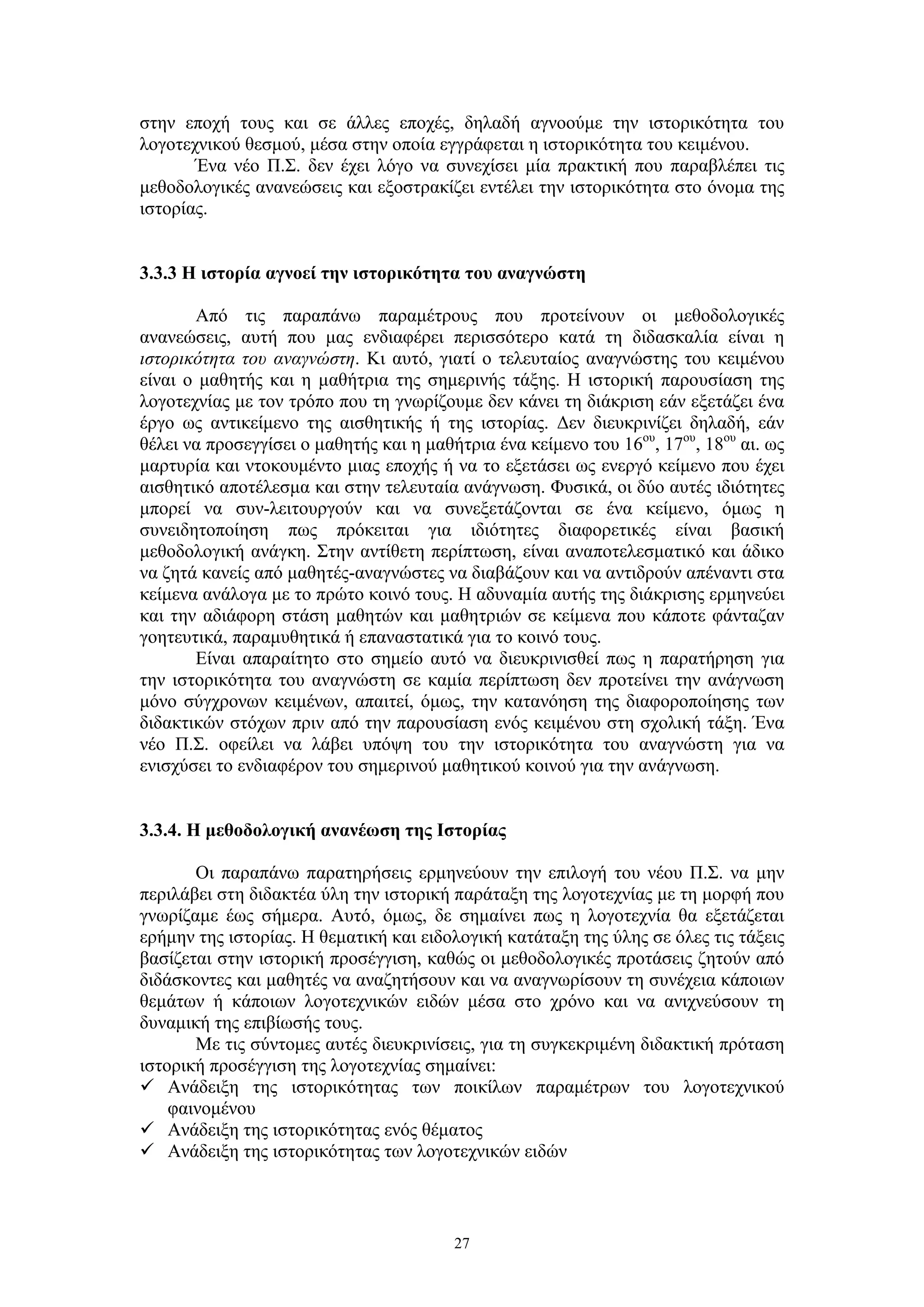 στην εποχή τους και σε άλλες εποχές, δηλαδή αγνοούμε την ιστορικότητα του
λογοτεχνικού θεσμού, μέσα στην οποία εγγράφεται η ιστορικότητα του κειμένου.
Ένα νέο Π.Σ. δεν έχει λόγο να συνεχίσει μία πρακτική που παραβλέπει τις
μεθοδολογικές ανανεώσεις και εξοστρακίζει εντέλει την ιστορικότητα στο όνομα της
ιστορίας.
3.3.3 Η ιστορία αγνοεί την ιστορικότητα του αναγνώστη
Από τις παραπάνω παραμέτρους που προτείνουν οι μεθοδολογικές
ανανεώσεις, αυτή που μας ενδιαφέρει περισσότερο κατά τη διδασκαλία είναι η
ιστορικότητα του αναγνώστη. Κι αυτό, γιατί ο τελευταίος αναγνώστης του κειμένου
είναι ο μαθητής και η μαθήτρια της σημερινής τάξης. Η ιστορική παρουσίαση της
λογοτεχνίας με τον τρόπο που τη γνωρίζουμε δεν κάνει τη διάκριση εάν εξετάζει ένα
έργο ως αντικείμενο της αισθητικής ή της ιστορίας. Δεν διευκρινίζει δηλαδή, εάν
θέλει να προσεγγίσει ο μαθητής και η μαθήτρια ένα κείμενο του 16ου, 17ου, 18ου αι. ως
μαρτυρία και ντοκουμέντο μιας εποχής ή να το εξετάσει ως ενεργό κείμενο που έχει
αισθητικό αποτέλεσμα και στην τελευταία ανάγνωση. Φυσικά, οι δύο αυτές ιδιότητες
μπορεί να συν-λειτουργούν και να συνεξετάζονται σε ένα κείμενο, όμως η
συνειδητοποίηση πως πρόκειται για ιδιότητες διαφορετικές είναι βασική
μεθοδολογική ανάγκη. Στην αντίθετη περίπτωση, είναι αναποτελεσματικό και άδικο
να ζητά κανείς από μαθητές-αναγνώστες να διαβάζουν και να αντιδρούν απέναντι στα
κείμενα ανάλογα με το πρώτο κοινό τους. Η αδυναμία αυτής της διάκρισης ερμηνεύει
και την αδιάφορη στάση μαθητών και μαθητριών σε κείμενα που κάποτε φάνταζαν
γοητευτικά, παραμυθητικά ή επαναστατικά για το κοινό τους.
Είναι απαραίτητο στο σημείο αυτό να διευκρινισθεί πως η παρατήρηση για
την ιστορικότητα του αναγνώστη σε καμία περίπτωση δεν προτείνει την ανάγνωση
μόνο σύγχρονων κειμένων, απαιτεί, όμως, την κατανόηση της διαφοροποίησης των
διδακτικών στόχων πριν από την παρουσίαση ενός κειμένου στη σχολική τάξη. Ένα
νέο Π.Σ. οφείλει να λάβει υπόψη του την ιστορικότητα του αναγνώστη για να
ενισχύσει το ενδιαφέρον του σημερινού μαθητικού κοινού για την ανάγνωση.
3.3.4. Η μεθοδολογική ανανέωση της Ιστορίας
Οι παραπάνω παρατηρήσεις ερμηνεύουν την επιλογή του νέου Π.Σ. να μην
περιλάβει στη διδακτέα ύλη την ιστορική παράταξη της λογοτεχνίας με τη μορφή που
γνωρίζαμε έως σήμερα. Αυτό, όμως, δε σημαίνει πως η λογοτεχνία θα εξετάζεται
ερήμην της ιστορίας. Η θεματική και ειδολογική κατάταξη της ύλης σε όλες τις τάξεις
βασίζεται στην ιστορική προσέγγιση, καθώς οι μεθοδολογικές προτάσεις ζητούν από
διδάσκοντες και μαθητές να αναζητήσουν και να αναγνωρίσουν τη συνέχεια κάποιων
θεμάτων ή κάποιων λογοτεχνικών ειδών μέσα στο χρόνο και να ανιχνεύσουν τη
δυναμική της επιβίωσής τους.
Με τις σύντομες αυτές διευκρινίσεις, για τη συγκεκριμένη διδακτική πρόταση
ιστορική προσέγγιση της λογοτεχνίας σημαίνει:
 Ανάδειξη της ιστορικότητας των ποικίλων παραμέτρων του λογοτεχνικού
φαινομένου
 Ανάδειξη της ιστορικότητας ενός θέματος
 Ανάδειξη της ιστορικότητας των λογοτεχνικών ειδών

27

 